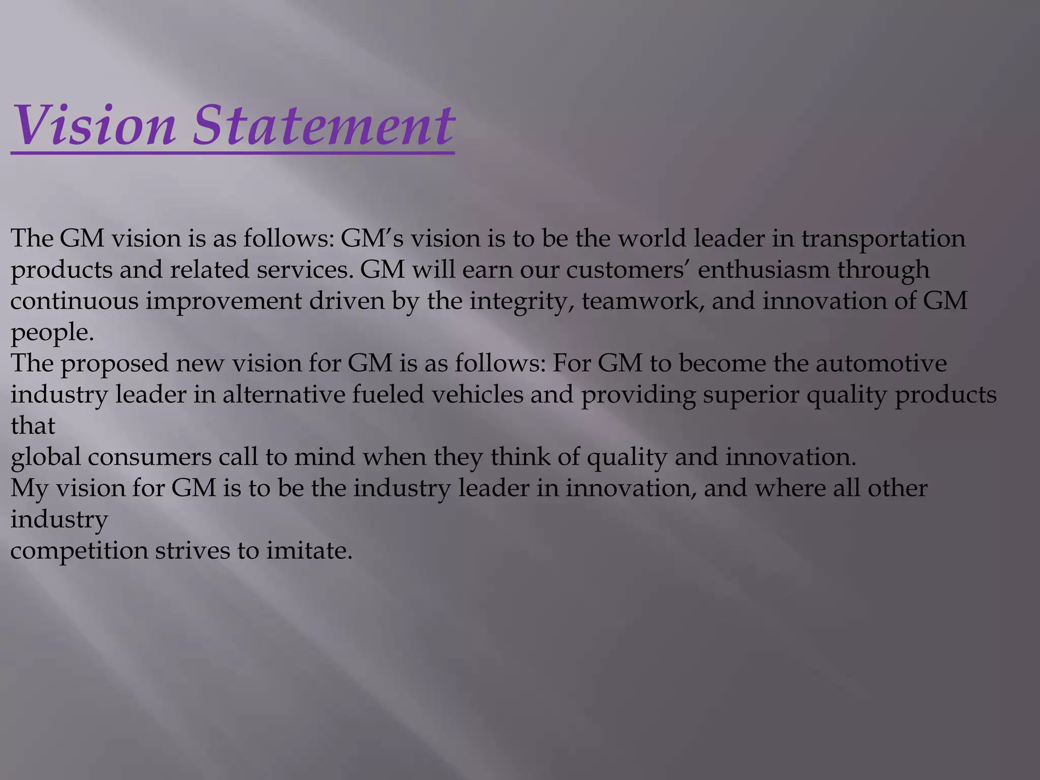 Vision Statement
The GM vision is as follows: GM’s vision is to be the world leader in transportation
products and related services. GM will earn our customers’ enthusiasm through
continuous improvement driven by the integrity, teamwork, and innovation of GM
people.
The proposed new vision for GM is as follows: For GM to become the automotive
industry leader in alternative fueled vehicles and providing superior quality products
that
global consumers call to mind when they think of quality and innovation.
My vision for GM is to be the industry leader in innovation, and where all other
industry
competition strives to imitate.
 