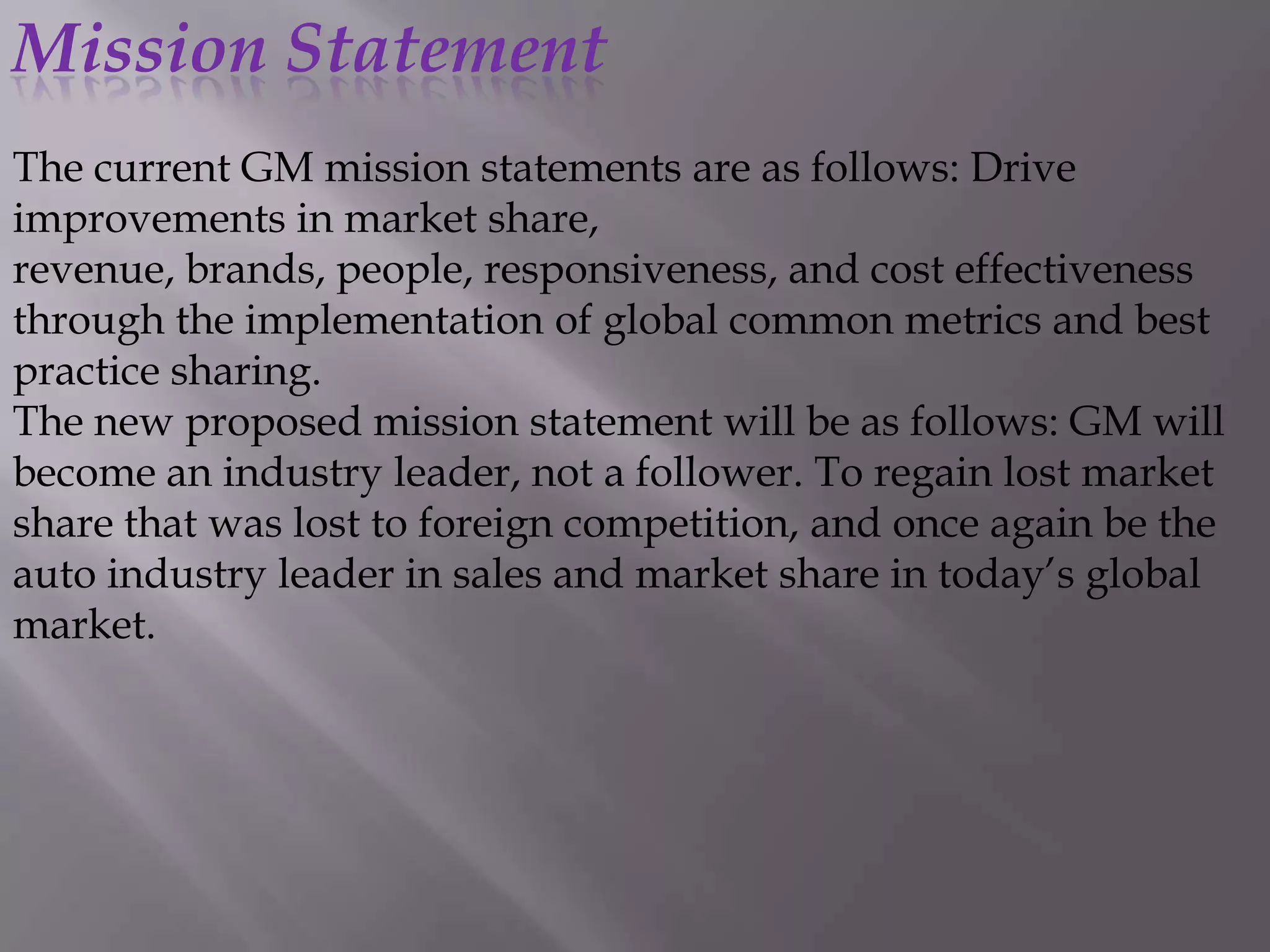 Mission Statement
The current GM mission statements are as follows: Drive
improvements in market share,
revenue, brands, people, responsiveness, and cost effectiveness
through the implementation of global common metrics and best
practice sharing.
The new proposed mission statement will be as follows: GM will
become an industry leader, not a follower. To regain lost market
share that was lost to foreign competition, and once again be the
auto industry leader in sales and market share in today’s global
market.
 