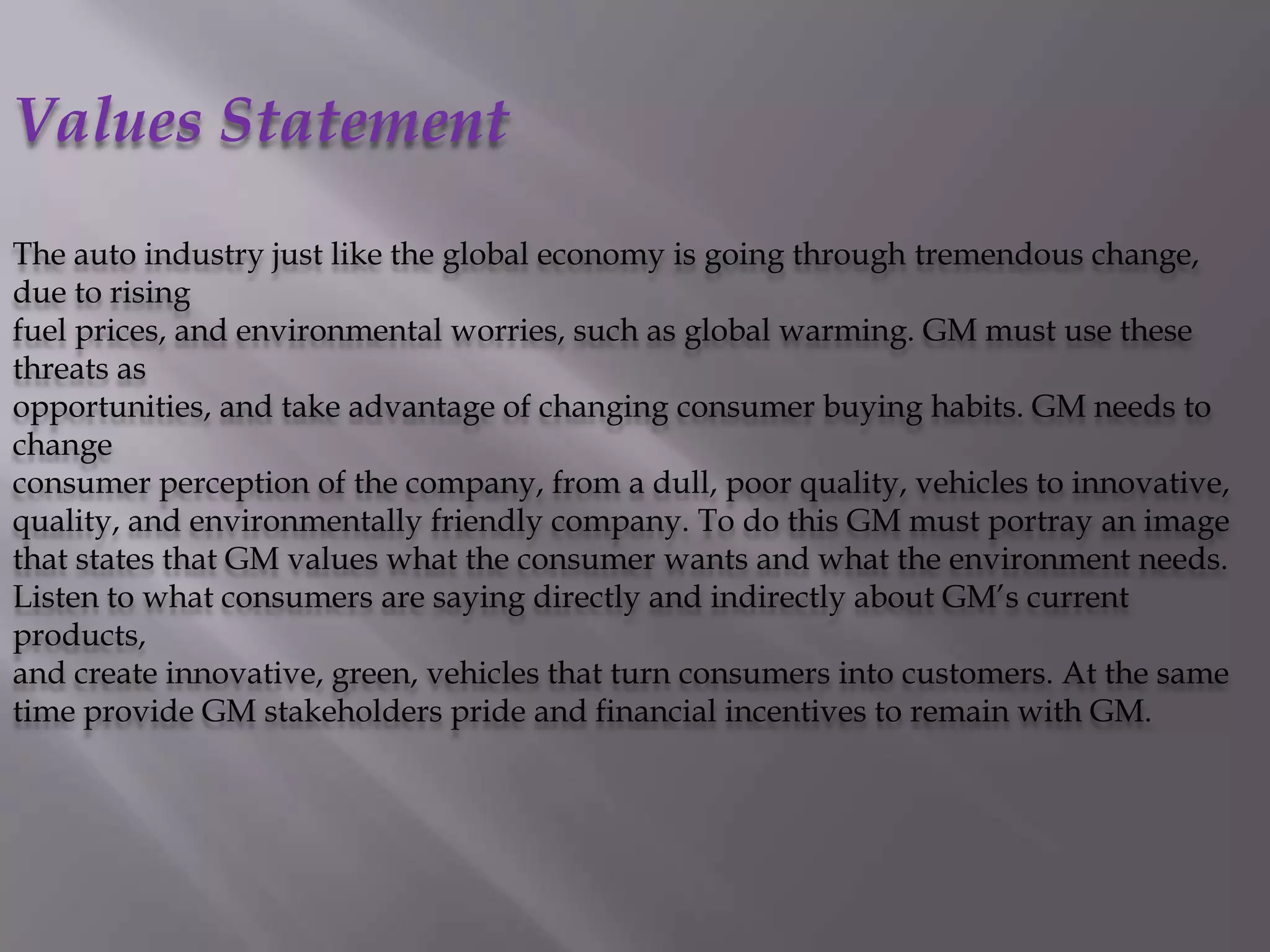 Values Statement
The auto industry just like the global economy is going through tremendous change,
due to rising
fuel prices, and environmental worries, such as global warming. GM must use these
threats as
opportunities, and take advantage of changing consumer buying habits. GM needs to
change
consumer perception of the company, from a dull, poor quality, vehicles to innovative,
quality, and environmentally friendly company. To do this GM must portray an image
that states that GM values what the consumer wants and what the environment needs.
Listen to what consumers are saying directly and indirectly about GM’s current
products,
and create innovative, green, vehicles that turn consumers into customers. At the same
time provide GM stakeholders pride and financial incentives to remain with GM.
 