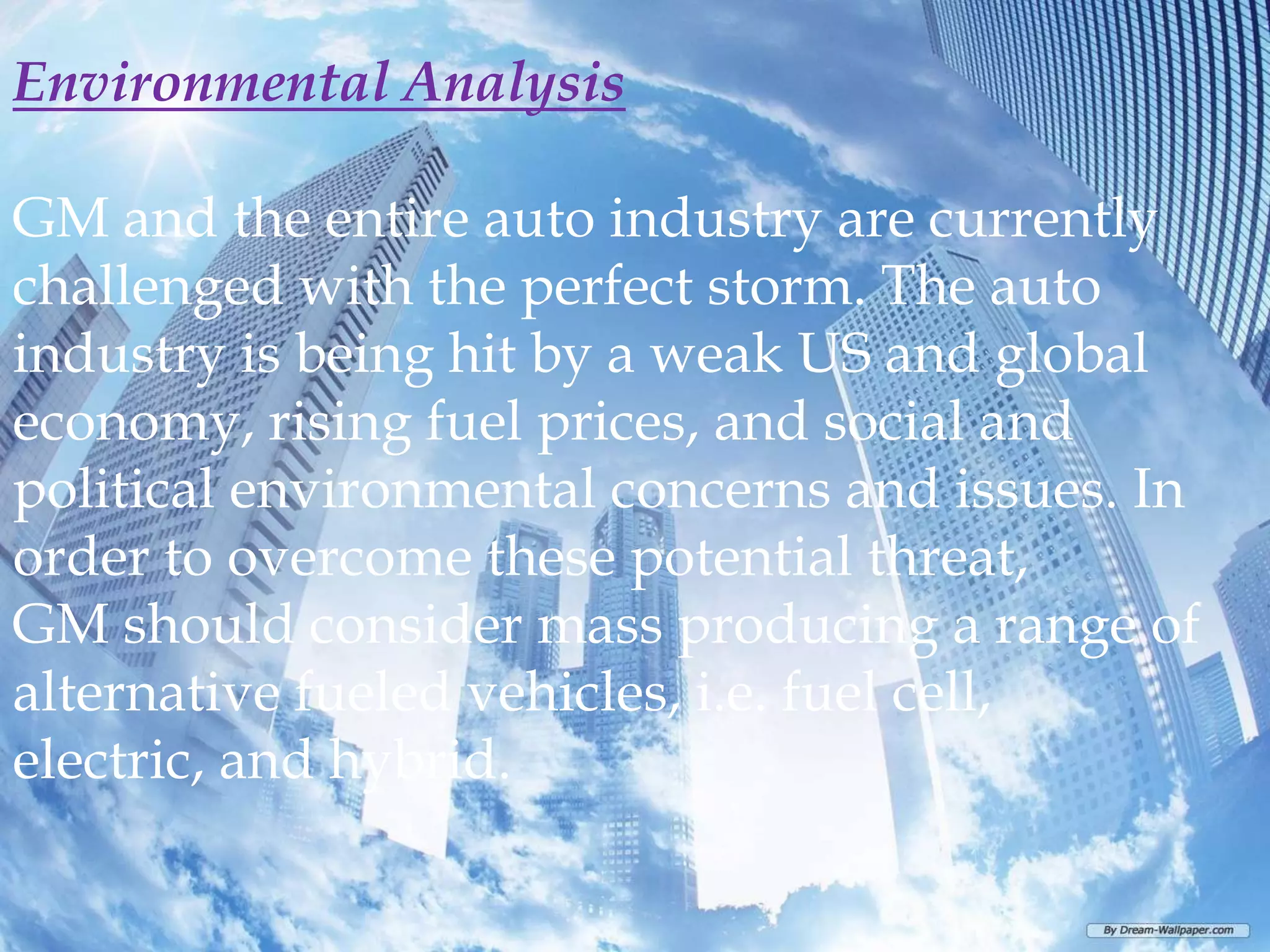 Environmental Analysis

GM and the entire auto industry are currently
challenged with the perfect storm. The auto
industry is being hit by a weak US and global
economy, rising fuel prices, and social and
political environmental concerns and issues. In
order to overcome these potential threat,
GM should consider mass producing a range of
alternative fueled vehicles, i.e. fuel cell,
electric, and hybrid.
 