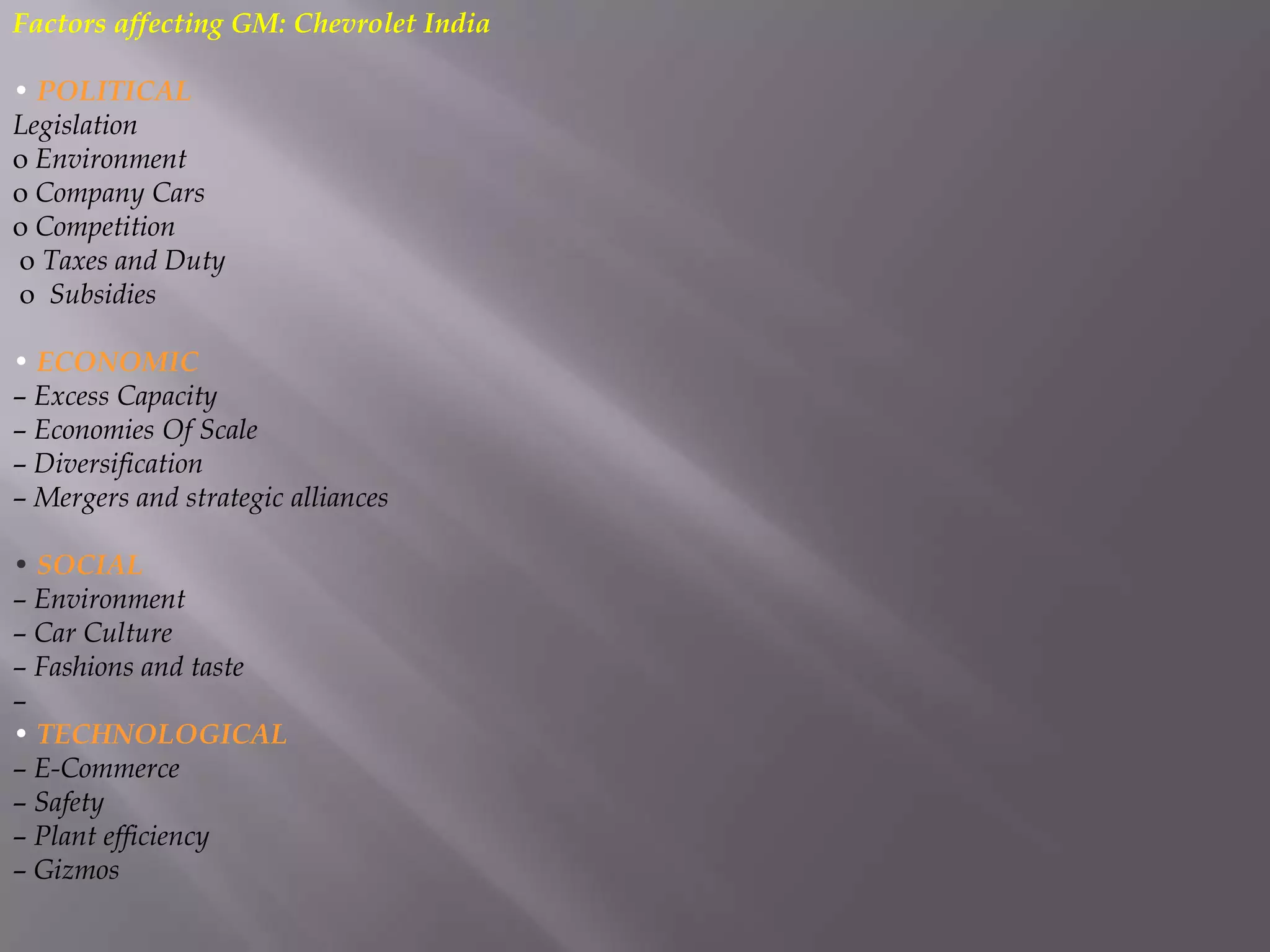 Factors affecting GM: Chevrolet India

• POLITICAL
Legislation
o Environment
o Company Cars
o Competition
o Taxes and Duty
o Subsidies

• ECONOMIC
– Excess Capacity
– Economies Of Scale
– Diversification
– Mergers and strategic alliances

• SOCIAL
– Environment
– Car Culture
– Fashions and taste
–
• TECHNOLOGICAL
– E-Commerce
– Safety
– Plant efficiency
– Gizmos
 