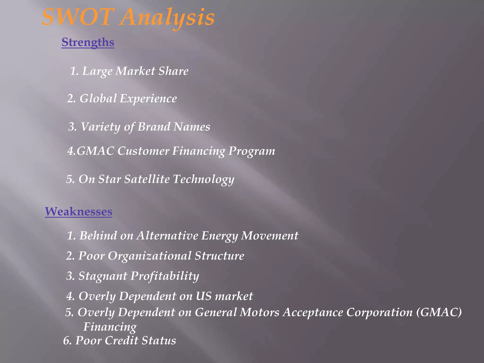 SWOT Analysis
  Strengths

   1. Large Market Share

   2. Global Experience

   3. Variety of Brand Names
   4.GMAC Customer Financing Program

   5. On Star Satellite Technology

Weaknesses
   1. Behind on Alternative Energy Movement
   2. Poor Organizational Structure
   3. Stagnant Profitability
  4. Overly Dependent on US market
  5. Overly Dependent on General Motors Acceptance Corporation (GMAC)
      Financing
  6. Poor Credit Status
 