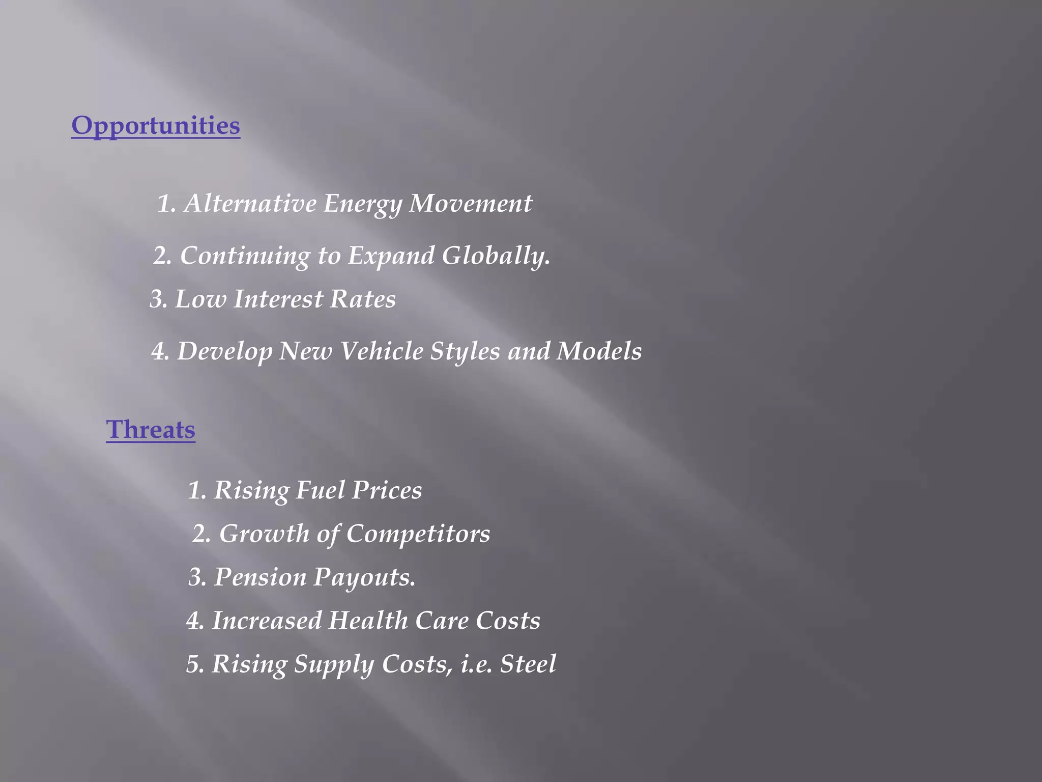 Opportunities

      1. Alternative Energy Movement

      2. Continuing to Expand Globally.
      3. Low Interest Rates

      4. Develop New Vehicle Styles and Models


  Threats

         1. Rising Fuel Prices
         2. Growth of Competitors
         3. Pension Payouts.
         4. Increased Health Care Costs
         5. Rising Supply Costs, i.e. Steel
 