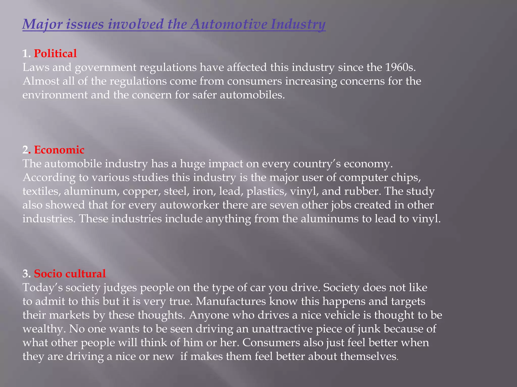 Major issues involved the Automotive Industry
1. Political
Laws and government regulations have affected this industry since the 1960s.
Almost all of the regulations come from consumers increasing concerns for the
environment and the concern for safer automobiles.



2. Economic
The automobile industry has a huge impact on every country’s economy.
According to various studies this industry is the major user of computer chips,
textiles, aluminum, copper, steel, iron, lead, plastics, vinyl, and rubber. The study
also showed that for every autoworker there are seven other jobs created in other
industries. These industries include anything from the aluminums to lead to vinyl.



3. Socio cultural
Today’s society judges people on the type of car you drive. Society does not like
to admit to this but it is very true. Manufactures know this happens and targets
their markets by these thoughts. Anyone who drives a nice vehicle is thought to be
wealthy. No one wants to be seen driving an unattractive piece of junk because of
what other people will think of him or her. Consumers also just feel better when
they are driving a nice or new if makes them feel better about themselves.
 