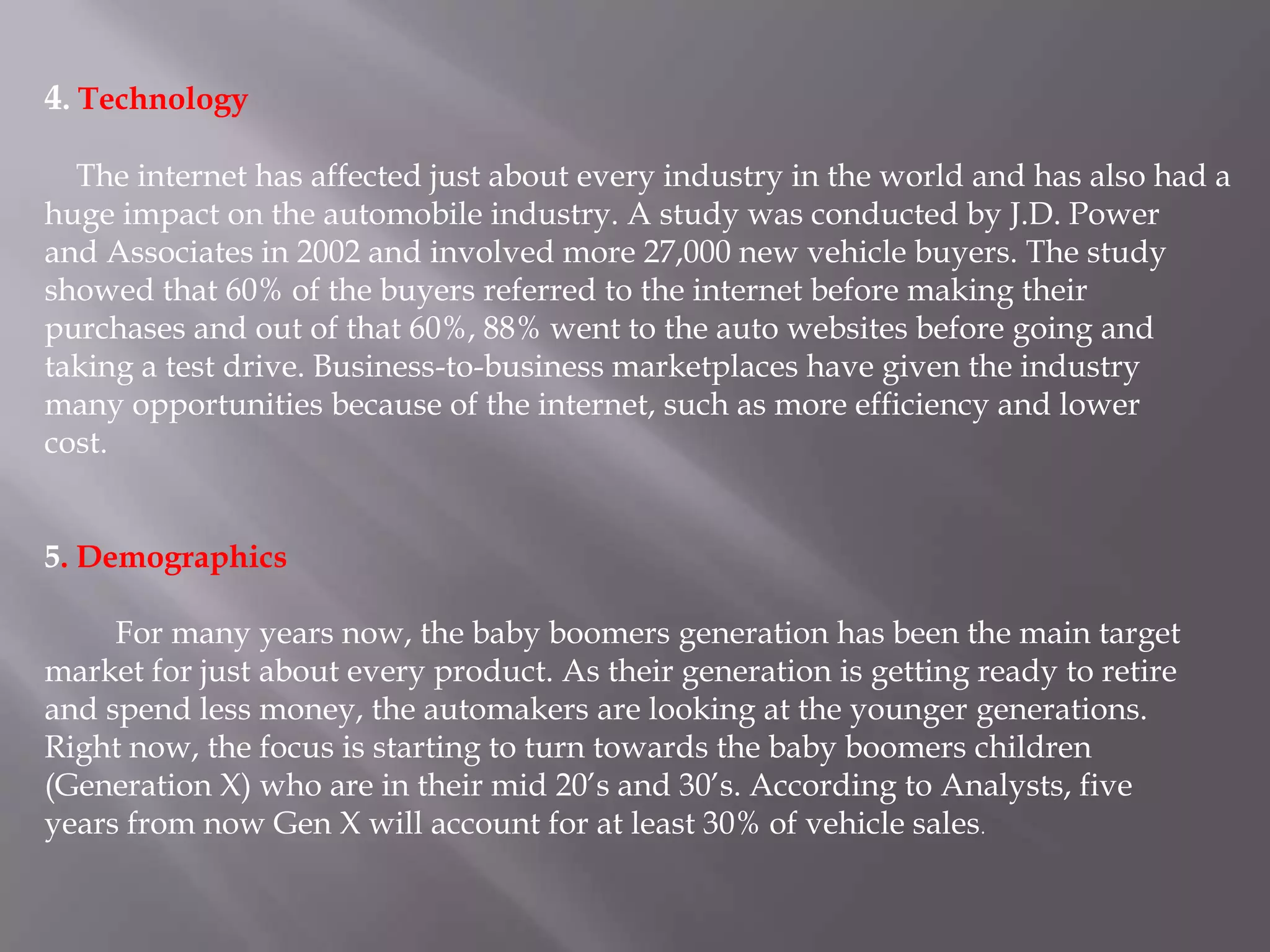 4. Technology

  The internet has affected just about every industry in the world and has also had a
huge impact on the automobile industry. A study was conducted by J.D. Power
and Associates in 2002 and involved more 27,000 new vehicle buyers. The study
showed that 60% of the buyers referred to the internet before making their
purchases and out of that 60%, 88% went to the auto websites before going and
taking a test drive. Business-to-business marketplaces have given the industry
many opportunities because of the internet, such as more efficiency and lower
cost.


5. Demographics

     For many years now, the baby boomers generation has been the main target
market for just about every product. As their generation is getting ready to retire
and spend less money, the automakers are looking at the younger generations.
Right now, the focus is starting to turn towards the baby boomers children
(Generation X) who are in their mid 20’s and 30’s. According to Analysts, five
years from now Gen X will account for at least 30% of vehicle sales.
 