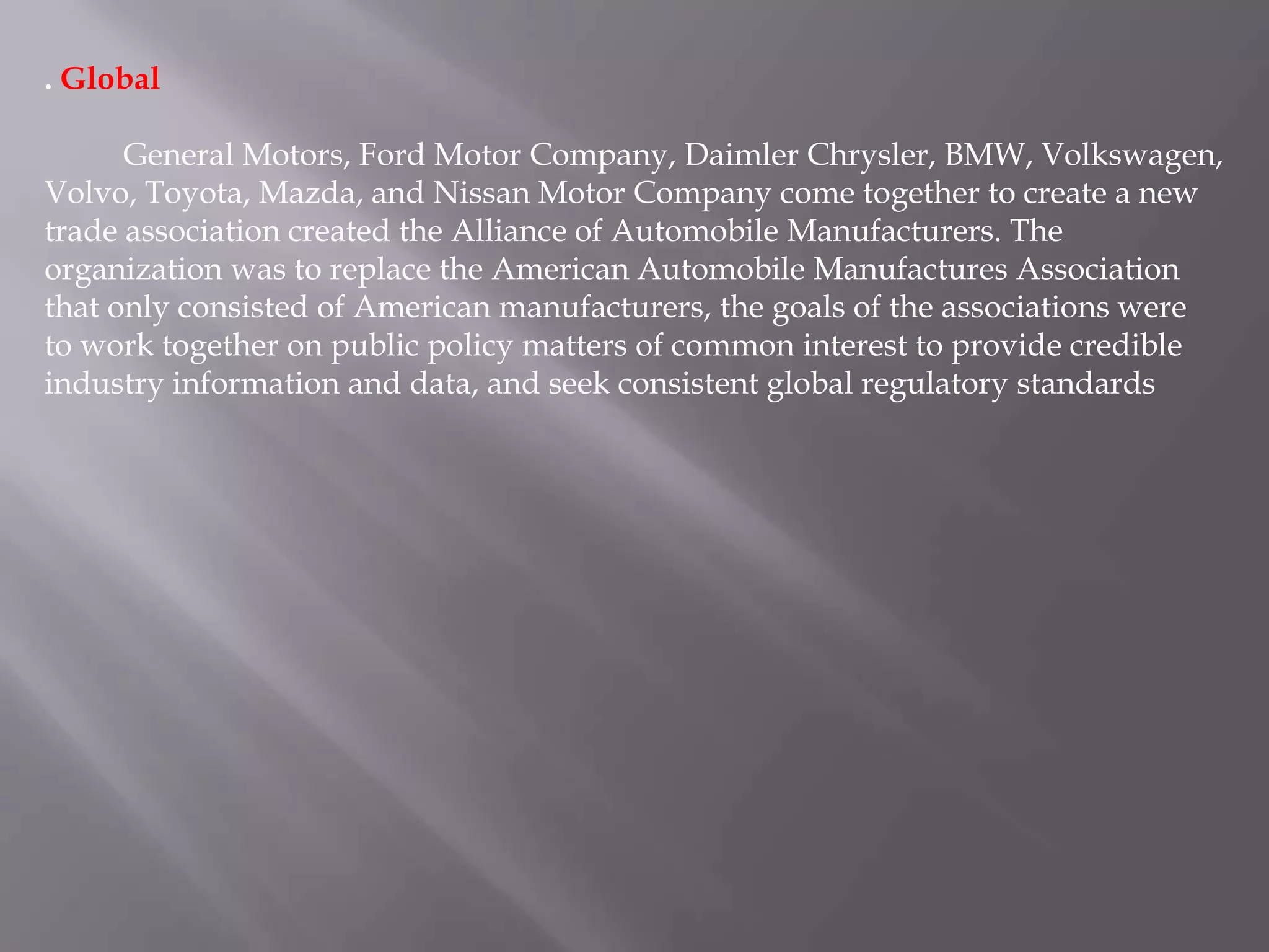 . Global

      General Motors, Ford Motor Company, Daimler Chrysler, BMW, Volkswagen,
Volvo, Toyota, Mazda, and Nissan Motor Company come together to create a new
trade association created the Alliance of Automobile Manufacturers. The
organization was to replace the American Automobile Manufactures Association
that only consisted of American manufacturers, the goals of the associations were
to work together on public policy matters of common interest to provide credible
industry information and data, and seek consistent global regulatory standards
 