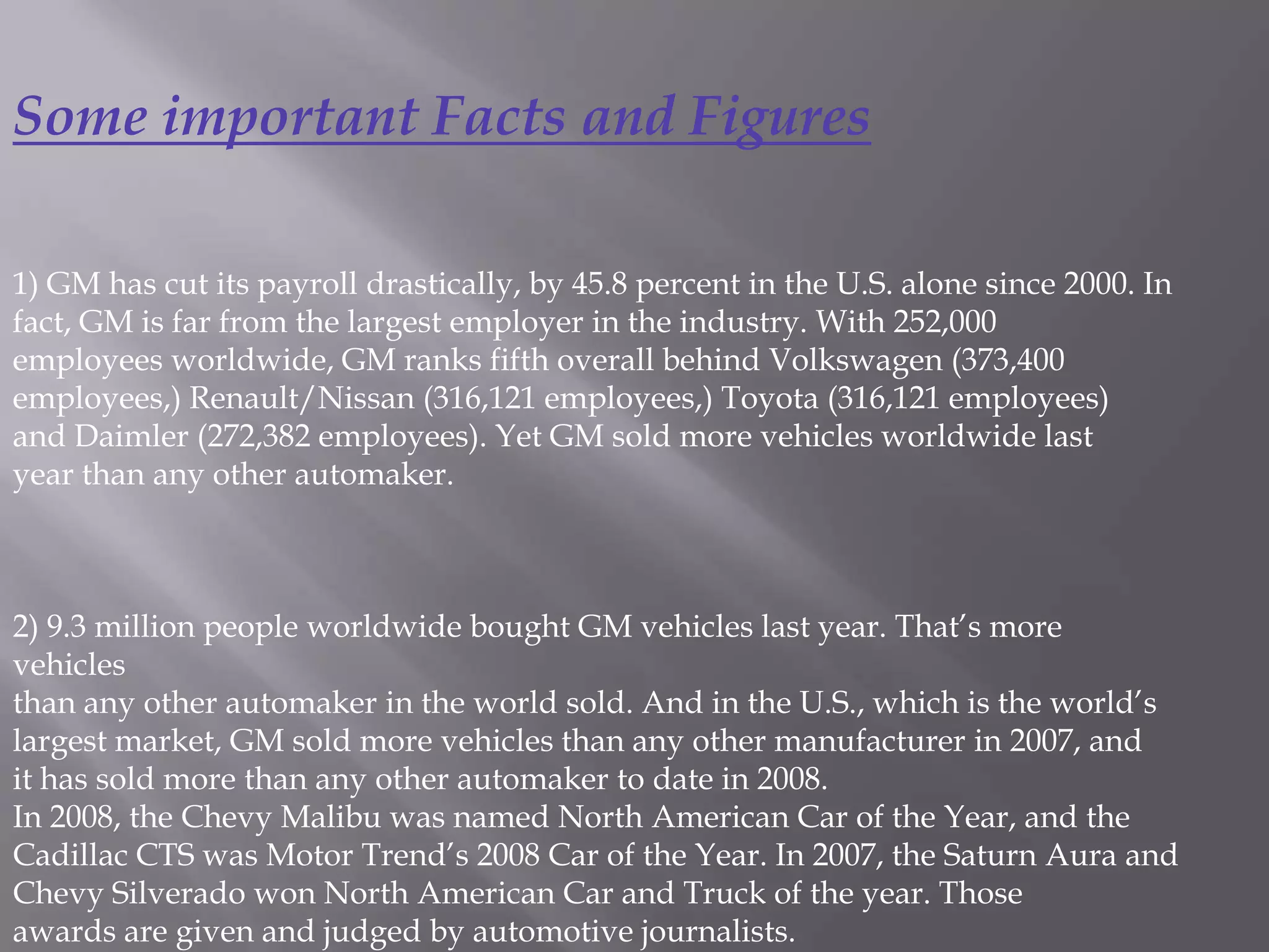Some important Facts and Figures

1) GM has cut its payroll drastically, by 45.8 percent in the U.S. alone since 2000. In
fact, GM is far from the largest employer in the industry. With 252,000
employees worldwide, GM ranks fifth overall behind Volkswagen (373,400
employees,) Renault/Nissan (316,121 employees,) Toyota (316,121 employees)
and Daimler (272,382 employees). Yet GM sold more vehicles worldwide last
year than any other automaker.



2) 9.3 million people worldwide bought GM vehicles last year. That’s more
vehicles
than any other automaker in the world sold. And in the U.S., which is the world’s
largest market, GM sold more vehicles than any other manufacturer in 2007, and
it has sold more than any other automaker to date in 2008.
In 2008, the Chevy Malibu was named North American Car of the Year, and the
Cadillac CTS was Motor Trend’s 2008 Car of the Year. In 2007, the Saturn Aura and
Chevy Silverado won North American Car and Truck of the year. Those
awards are given and judged by automotive journalists.
 