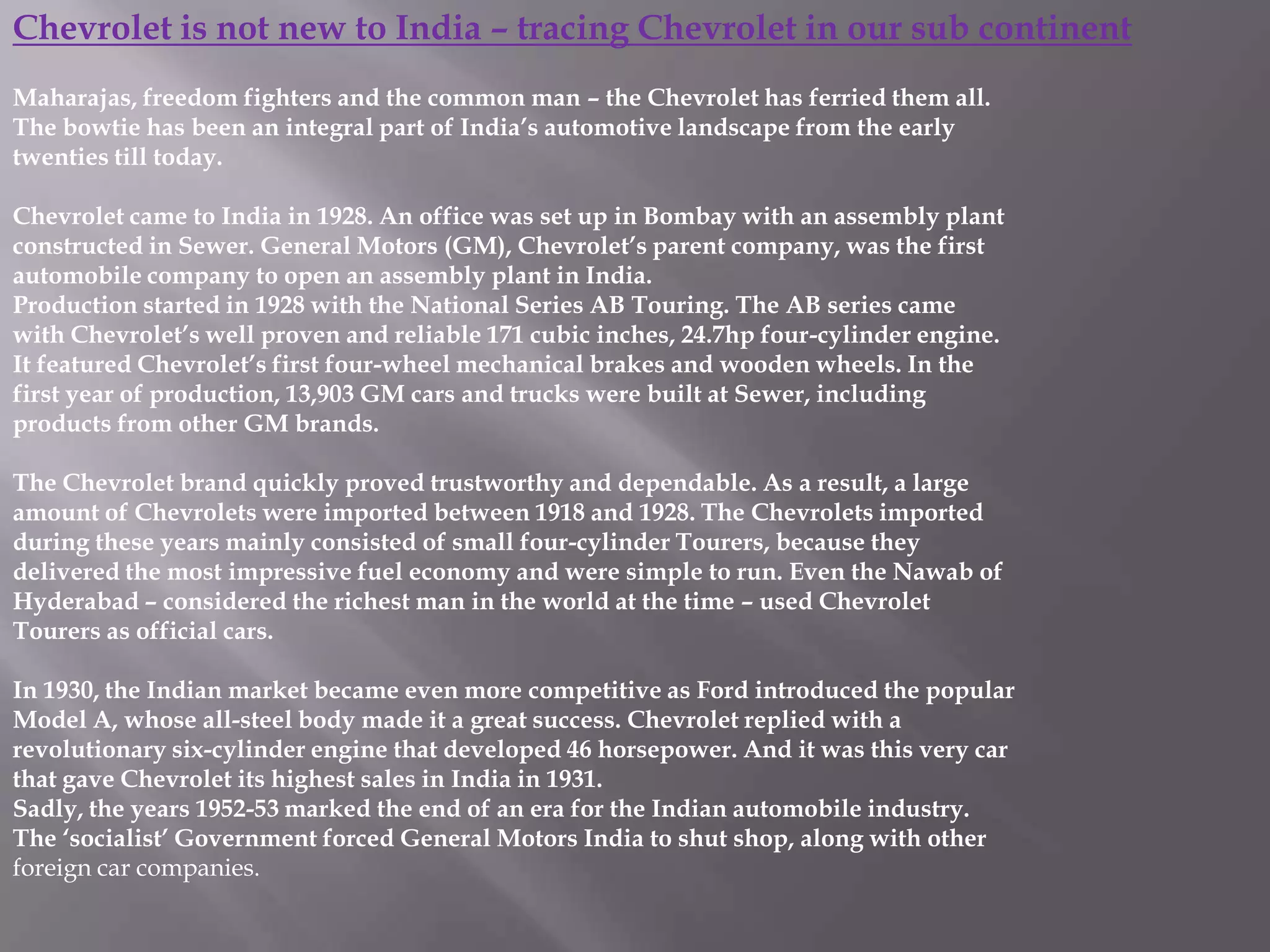 Chevrolet is not new to India – tracing Chevrolet in our sub continent
Maharajas, freedom fighters and the common man – the Chevrolet has ferried them all.
The bowtie has been an integral part of India’s automotive landscape from the early
twenties till today.

Chevrolet came to India in 1928. An office was set up in Bombay with an assembly plant
constructed in Sewer. General Motors (GM), Chevrolet’s parent company, was the first
automobile company to open an assembly plant in India.
Production started in 1928 with the National Series AB Touring. The AB series came
with Chevrolet’s well proven and reliable 171 cubic inches, 24.7hp four-cylinder engine.
It featured Chevrolet’s first four-wheel mechanical brakes and wooden wheels. In the
first year of production, 13,903 GM cars and trucks were built at Sewer, including
products from other GM brands.

The Chevrolet brand quickly proved trustworthy and dependable. As a result, a large
amount of Chevrolets were imported between 1918 and 1928. The Chevrolets imported
during these years mainly consisted of small four-cylinder Tourers, because they
delivered the most impressive fuel economy and were simple to run. Even the Nawab of
Hyderabad – considered the richest man in the world at the time – used Chevrolet
Tourers as official cars.

In 1930, the Indian market became even more competitive as Ford introduced the popular
Model A, whose all-steel body made it a great success. Chevrolet replied with a
revolutionary six-cylinder engine that developed 46 horsepower. And it was this very car
that gave Chevrolet its highest sales in India in 1931.
Sadly, the years 1952-53 marked the end of an era for the Indian automobile industry.
The ‘socialist’ Government forced General Motors India to shut shop, along with other
foreign car companies.
 