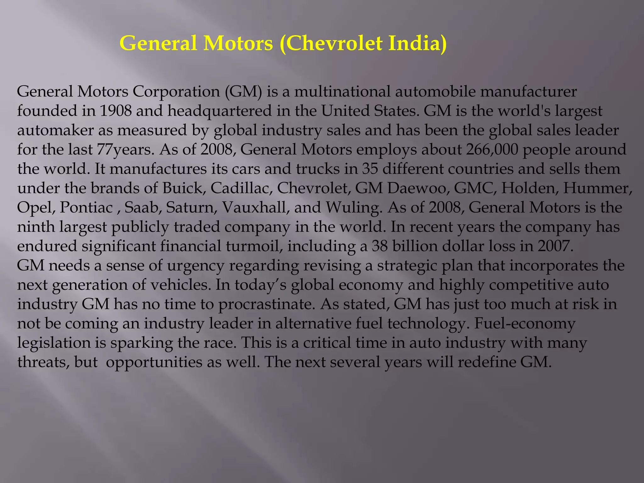 General Motors (Chevrolet India)

General Motors Corporation (GM) is a multinational automobile manufacturer
founded in 1908 and headquartered in the United States. GM is the world's largest
automaker as measured by global industry sales and has been the global sales leader
for the last 77years. As of 2008, General Motors employs about 266,000 people around
the world. It manufactures its cars and trucks in 35 different countries and sells them
under the brands of Buick, Cadillac, Chevrolet, GM Daewoo, GMC, Holden, Hummer,
Opel, Pontiac , Saab, Saturn, Vauxhall, and Wuling. As of 2008, General Motors is the
ninth largest publicly traded company in the world. In recent years the company has
endured significant financial turmoil, including a 38 billion dollar loss in 2007.
GM needs a sense of urgency regarding revising a strategic plan that incorporates the
next generation of vehicles. In today’s global economy and highly competitive auto
industry GM has no time to procrastinate. As stated, GM has just too much at risk in
not be coming an industry leader in alternative fuel technology. Fuel-economy
legislation is sparking the race. This is a critical time in auto industry with many
threats, but opportunities as well. The next several years will redefine GM.
 
