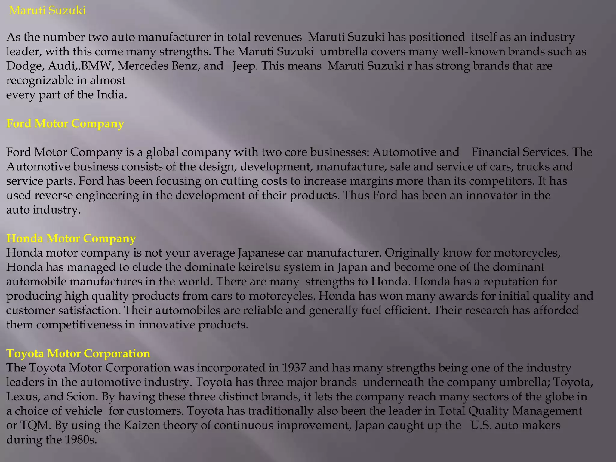 Maruti Suzuki

As the number two auto manufacturer in total revenues Maruti Suzuki has positioned itself as an industry
leader, with this come many strengths. The Maruti Suzuki umbrella covers many well-known brands such as
Dodge, Audi,.BMW, Mercedes Benz, and Jeep. This means Maruti Suzuki r has strong brands that are
recognizable in almost
every part of the India.

Ford Motor Company

Ford Motor Company is a global company with two core businesses: Automotive and Financial Services. The
Automotive business consists of the design, development, manufacture, sale and service of cars, trucks and
service parts. Ford has been focusing on cutting costs to increase margins more than its competitors. It has
used reverse engineering in the development of their products. Thus Ford has been an innovator in the
auto industry.

Honda Motor Company
Honda motor company is not your average Japanese car manufacturer. Originally know for motorcycles,
Honda has managed to elude the dominate keiretsu system in Japan and become one of the dominant
automobile manufactures in the world. There are many strengths to Honda. Honda has a reputation for
producing high quality products from cars to motorcycles. Honda has won many awards for initial quality and
customer satisfaction. Their automobiles are reliable and generally fuel efficient. Their research has afforded
them competitiveness in innovative products.

Toyota Motor Corporation
The Toyota Motor Corporation was incorporated in 1937 and has many strengths being one of the industry
leaders in the automotive industry. Toyota has three major brands underneath the company umbrella; Toyota,
Lexus, and Scion. By having these three distinct brands, it lets the company reach many sectors of the globe in
a choice of vehicle for customers. Toyota has traditionally also been the leader in Total Quality Management
or TQM. By using the Kaizen theory of continuous improvement, Japan caught up the U.S. auto makers
during the 1980s.
 