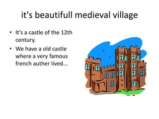 it's beautifull medieval village
• It’s a castle of the 12th
  century.
• We have a old castle
  where a very famous
  french auther lived...
 