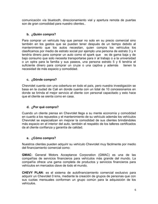 comunicación vía bluetooth, direccionamiento vial y apertura remota de puertas
son de gran comodidad para nuestro clientes..
b. ¿Quién compra?
Para comprar un vehículo hay que pensar no solo en su precio comercial sino
también en los gastos que se puedan tener después de un tiempo debido al
mantenimiento que los autos necesitan, quien compra los vehículos los
clasificamos por medio de estrato social por ejemplo una persona de estrato 3 y 4
tendría dinero para comprar un auto como el spark que es de gama baja y de
bajo consumo que solo necesita transportarse para ir al trabajo o a la universidad
o un optra para la familia y sus paseos, una persona estrato 5 y 6 tendría el
suficiente dinero para comprar un cruze o una captiva y además tienen la
necesidad de más espacio y comodidad.
c. ¿Dónde compra?
Chevrolet cuenta con una cobertura en todo el país, pero nuestra investigación se
basa en la ciudad de Cali en donde cuenta con un total de 10 concesionarios en
donde se brinda el mejor servicio al cliente con personal capacitado y esto hace
que el cliente se sienta como en casa.
d. ¿Por qué compra?
Cuando un cliente piensa en Chevrolet llega a su mente economía y comodidad
en cuanto a los repuestos y el mantenimiento de su vehículo además los vehículos
Chevrolet se especializan en mejorar la comodidad de sus clientes brindándoles
más espacio en el interior del auto, también el respaldo de los talleres certificados
da al cliente confianza y garantía de calidad.
e. ¿Cómo compra?
Nuestros clientes pueden adquirir su vehículo Chevrolet muy fácilmente por medio
del financiamiento comercial como:
GMAC: General Motors Acceptance Corporation (GMAC) es una de las
compañías de servicios financieros para vehículos más grande del mundo. La
compañía ofrece una gama completa de productos y servicios financieros para
vehículos en mercados clave de todo el mundo.
CHEVY PLAN: es el sistema de autofinanciamiento comercial exclusivo para
adquirir un Chevrolet 0 kms, mediante la creación de grupos de personas que con
sus cuotas mensuales conforman un grupo común para la adquisición de los
vehículos.
6
 