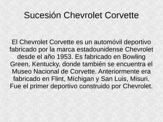 Sucesión Chevrolet Corvette
El Chevrolet Corvette es un automóvil deportivo
fabricado por la marca estadounidense Chevrolet
desde el año 1953. Es fabricado en Bowling
Green, Kentucky, donde también se encuentra el
Museo Nacional de Corvette. Anteriormente era
fabricado en Flint, Míchigan y San Luis, Misuri.
Fue el primer deportivo construido por Chevrolet.
 