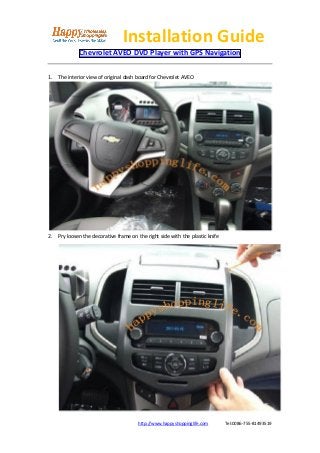 Installation Guide
             Chevrolet AVEO DVD Player with GPS Navigation

1. The interior view of original dash board for Chevrolet AVEO




2. Pry loosen the decorative frame on the right side with the plastic knife




                                       http://www.happyshoppinglife.com       Tel:0086-755-81493519
 