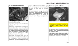 DE FLUIDO DE DIRECCIÓN
Dirección Hidráulica
Inspección y complementación del nivel
de fluído:
Verifique el nivel del fluido con el motor
desconectado. Use solamente el fluido
especial indicado en la tabla de lubrican-
tes (vea las especificaciones en el Ca-
pítulo VII). Verifique el nivel de acuerdo
con los intervalos de tiempo en el Plan
de Mantenimiento Preventivo.
Una varilla, localizada en la tapa del
depósito, presenta dos marcas. La infe-
rior indica que el sistema necesita ser
abastecido. Con el motor a temperatura
normal de funcionamiento deberá estar
en la marca superior. Con el motor frío,
el fluído no debe bajar de la marca
inferior.
Si fuera necesario corregir el nivel de
fluido, lleve su vehículo a una Concesio-
naria o un Taller Autorizado a fin de ser
determinada la causa de pérdida de
nivel, así como efectuar su reparación.
Nivel de Líquido de Frenos
PRECAUCIÓN: El liquido de frenos es
corrosivo y ataca la pintura del vehí-
culo.
El líquido de frenos no debe sobrepasar
la marca ⬙MAX⬙ ni descender por debajo
de la marca ⬙MIN⬙.
Para rellenar sólo debe utilizarse el lí-
quido de frenos de alto rendimiento GM.
Ver ⬙Frenos⬙ en el índice temático.
105
SERVICIO Y MANTENIMIENTO
 