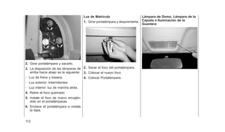 2. Girar portalámpara y sacarlo.
3. La disposición de las lámparas de
arriba hacia abajo es la siguiente:
- Luz de freno y trasera.
- Luz exterior: Intermitentes
- Luz interior: luz de marcha atrás.
4. Retire el foco quemado
5. Instale el foco de nuevo encaján-
dolo en el portalámparas.
6. Enclave el portalámpara e instale
la tapa.
Luz de Matrícula
1. Girar portalámpara y desprenderla.
2. Sacar el foco del portalámpara.
3. Colocar el nuevo foco
4. Colocar Portalámpara.
Lámpara de Domo. Lámpara de la
Cajuela e Iluminación de la
Guantera
112
 