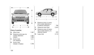 Chevy 4 puertas
A. Altura total 1,387
B. Distancia entre ejes de
ruedas delantera 1,387
trasera 1,388
C. Ancho total 1,611
(sin espejos)
D. Ancho total
(espejo a espejo) 1,768
E. Distancia entre el centro
de la rueda delantera y
la defensa delantera 798
F. Distancia entre Ejes 2,443
G. Distancia entre el centro
de la rueda trasera y la
defensa trasera 878
H. Largo total 4,119
D
A
B
C
126
 