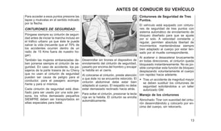 Para acceder a esos puntos presione las
tapas y muévalas en el sentido indicado
por la flecha.
CINTURONES DE SEGURIDAD
Póngase siempre su cinturón de seguri-
dad antes de iniciar la marcha incluso en
el tráfico urbano ya que éste le puede
salvar la vida (recuerde que el 70% de
los accidentes ocurren dentro de un
radio de 15 Kms fuera de nuestro ho-
gar).
También las mujeres embarazadas de-
ben ponerse siempre el cinturón de se-
guridad. En caso de accidente, los pa-
sajeros de la parte trasera de su Chevy
que no usen el cinturón de seguridad
pueden ser causa de peligro para el
conductor, para el pasajero acompa-
ñante y para sí mismos.
Cada cinturón de seguridad está dise-
ñado para ser usado por una sola per-
sona, los niños demasiado pequeños
SIEMPRE deben ser transportados en
sillas especiales para bebé.
Desenrollar sin tirones el dispositivo de
enrolamiento del cinturón de seguridad,
pasarlo por encima del hombro y encajar
la hebilla en el cierre.
Al colocarse el cinturón, preste atención
a que éste no se encuentre retorcido. El
cinturón abdominal debe estar bien
adaptado al cuerpo. El respaldo no debe
estar demasiado reclinado hacia atrás.
Para soltar el cinturón, presionar la tecla
roja en la hebilla. El cinturón se enrolla
automáticamente.
Cinturones de Seguridad de Tres
Puntos.
El vehículo está equipado con cinturo-
nes de seguridad de tres puntos con
sistema automático de enrolamiento de
bloqueo diseñado para que se ajuste
por sí solo. A velocidad constante y
regular, permiten absoluta libertad de
movimientos manteniéndose siempre
bien adaptado al cuerpo por estar ten-
sado por el muelle correspondiente.
Al acelerar o desacelerar bruscamente
en todas direcciones, el cinturón queda
bloqueado instantáneamente. No es po-
sible comprobar esta función de bloqueo
desplazando voluntariamente el cuerpo
con rapidez hacia adelante.
• Tras un accidente de magnitud mayor
se deben sustituir los cinturones de
seguridad solicitándolos a un taller
autorizado GM.
Manejo de los cinturones
Abrochado: Tirar con suavidad del cintu-
rón desenrollándolo y colocarlo por en-
cima del cuerpo, sin retorcerlo.
13
ANTES DE CONDUCIR SU VEHÍCULO
 