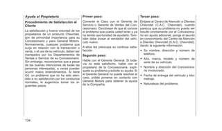 Ayuda al Propietario
Procedimiento de Satisfacción al
Cliente
La satisfacción y buena voluntad de los
propietarios de un producto Chevrolet,
son de primordial importancia para su
Concesionario y para General Motors.
Normalmente, cualquier problema que
surja en relación con la transacción o
venta, o el uso de su vehículo, deben ser
manejados por los Departamentos de
Ventas o Servicio de su Concesionario.
Sin embargo, reconocemos que a pesar
de las buenas intenciones de todas las
personas interesadas, a veces pueden
ocurrir malos entendimientos. Si tiene
Ud. un problema que no ha sido aten-
dido a su satisfacción por los conductos
normales, le sugerimos tomar los si-
guientes pasos:
Primer paso:
Comente el Caso con el Gerente de
Servicio o Gerente de Ventas del Con-
cesionario: Cerciórese de que él conoce
el problema que pueda usted tener y ya
ha tenido oportunidad de ayudarlo. Tam-
bién debe avisar al vendedor del vehí-
culo nuevo.
A ellos les preocupa su continua satis-
facción.
Segundo paso:
Hable con el Gerente General. Si toda-
vía no está satisfecho, hable con el
propietario de la Concesionaria, explí-
quele su problema y solicite su ayuda. Si
el Gerente General no puede resolver el
caso, pídale ponerse en contacto con
General Motors para obtener la ayuda
de la Compañía.
Tercer paso:
Diríjase al Centro de Atención a Clientes
Chevrolet (C.A.C. Chevrolet), cuando
parezca que su problema no pueda ser
resulto prontamente por el Concesiona-
rio sin ayuda adicional, ponga el asunto
en conocimiento del Centro de Atención
a Clientes Chevrolet (C.A.C. Chevrolet),
dando la siguiente información.
• Su nombre, dirección y número de
teléfono.
• Año, marca, modelo y número de
serie de su vehículo.
• Nombre y dirección del Concesiona-
rio involucrado.
• Fecha de entrega del vehículo y kilo-
metraje.
• Naturaleza del problema.
134
 