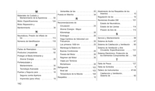 M
Materiales de Cuidado y
Mantenimiento de la Apariencia . . . 92
Motor, Especificaciones . . . . . . . . 124
Motor Reparación y
Mantenimiento . . . . . . . . . . . . . . 30
N
Neumáticos, Presión de Inflado de
los . . . . . . . . . . . . . . . . . . . 113
Números de Identificacion . . . . . . . 118
P
Partes de Reemplazo . . . . . . . . . . 118
Productos Limpiadores . . . . . . . . . 92
Proteger el Medio Ambiente y
Ahorrar Energía . . . . . . . . . . . . 29
Portaequipajes y
Mantenimiento . . . . . . . . . . . . . 30
Tecnología Avanzada . . . . . . . . 29
Puertas y Seguros para . . . . . . . . . 18
Seguros contra Apertura
Imprevista (para niños) . . . . . . . 19
Ventanillas de las . . . . . . . . . . . 20
Puesta en Marcha . . . . . . . . . . . . 34
R
Recomendaciones de
Circulación . . . . . . . . . . . . . . . 25
Ahorrar Energía - Mayor
Kilometraje . . . . . . . . . . . . . . . 26
Embrague . . . . . . . . . . . . . . . 26
Haga Cambios de Velocidad con
Frecuencia . . . . . . . . . . . . . . . 26
Los primeros 1000 km . . . . . . . . 25
Mantenga la Batería en
Buenas Condiciones . . . . . . . . . 26
Parada del Motor . . . . . . . . . . . 26
Régimen del Motor . . . . . . . . . . 26
Viajes por Terrenos
Montañosos . . . . . . . . . . . . . . 26
Refrigerante . . . . . . . . . . . . . . . 103
Nivel del . . . . . . . . . . . . . . . 103
Temperatura de la Mezcla . . . . . 104
Respaldos . . . . . . . . . . . . . . . . . 10
Abatimiento de los Respaldos de los
Asientos . . . . . . . . . . . . . . . . 10
Regulación de los . . . . . . . . . . . . 10
Revisiones Anuales GM . . . . . . . . 101
Estado de Neumáticos,
Estado de las Llantas . . . . . . . . 114
Presión de Aire de . . . . . . . . . . 113
S
Servicio y Mantenimiento . . . . . . . . 99
Sistema de Audio . . . . . . . . . . . . . 67
Sistema de Calefacción y Ventilación . 60
Sistema de Ventilación y Aire
Circulante, Especificaciones . . . . 131
Sistema Electrónico, Protección de
los Elementos Componentes del . . 108
T
Tabla de Pesos . . . . . . . . . . . . . 127
Tabla de Sımbolos . . . . . . . . . . . . 6
Tablero de Instrumentos . . . . . . . 47-64
Calefacción y Ventilación,
Sistema de . . . . . . . . . . . . . . 60
142
 
