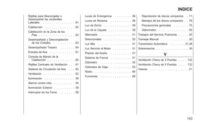 Rejillas para Descongelar o
Desempañar las ventanillas
Laterales . . . . . . . . . . . . . . . . 61
Calefacción . . . . . . . . . . . . . . 62
Calefacción en la Zona de los
Pies . . . . . . . . . . . . . . . . . 63
Desempañado y Descongelación
de los Cristales . . . . . . . . . . 63
Desempañador Trasero . . . . . . . 64
Entrada de Aire . . . . . . . . . . . . 61
Consola de Mando de la
Calefacción . . . . . . . . . . . . . 60
Rejillas Centrales de Ventilación . . . 61
Sistema de Circulación de Aire . . . 62
Ventilación . . . . . . . . . . . . . . . 62
Iluminación . . . . . . . . . . . . . . 58
Alarma contra robo . . . . . . . . . . 55
Iluminación Exterior . . . . . . . . . . 59
Interruptor de los Faros . . . . . . . 58
Luces de Emergencia . . . . . . . . 58
Luces de Reversa . . . . . . . . . . 58
Luz de Domo . . . . . . . . . . . . . 59
Luz de la Cajuela . . . . . . . . . . . 59
Alternador . . . . . . . . . . . . . . . 51
Direccionales . . . . . . . . . . . . . 52
Luz Alta . . . . . . . . . . . . . . . . 51
Luz Servicio al Motor . . . . . . . . . 51
Presión del Aceite . . . . . . . . . . . 51
Sistema de Frenos . . . . . . . . . . 51
Odómetro . . . . . . . . . . . . . . . 55
Odómetro de Viaje . . . . . . . . . . 55
Radio . . . . . . . . . . . . . . . . . . 66
Funciones . . . . . . . . . . . . . . . 69
Reproductor de discos compactos . 71
Manejos de los discos compactos . . 76
Precauciones generales . . . . . . . 75
Velocímetro . . . . . . . . . . . . . . 55
Trabajos del Servicio Postventa . . . . . 40
Transeje Manual . . . . . . . . . . . . . 30
Transmision Automática . . . . . . . 31,38
Sobremarcha . . . . . . . . . . . . . . . 35
V
Ventilación Chevy de 3 Puertas . . . . 132
Ventilación Chevy de 5 Puertas . . . . 132
Viseras . . . . . . . . . . . . . . . . . . 21
143
INDICE
 