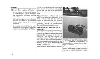 LLAVES
Sólo una llave para su vehículo.
• Las cerraduras de puertas y cajuela
(o puerta trasera), cilindro de arran-
que (encendido) funcionan con una
misma llave.
• Además se proporciona una llave de
repuesto, que debe ser guardada en
un sitio seguro (nunca en el mismo
automóvil).
• En caso de extraviar la llave es posi-
ble obtener un duplicado, acudiendo
a su concesionario General Motors.
No es conveniente elaborar duplicados
fuera de un concesionario autorizado,
puesto que este tipo de copias pueden
dañar el mecanismo interno de la cerra-
dura.
Adicionalmente, su vehículo está equi-
pado con un sistema inmovilizador en la
llave, el cual evita que su vehículo
pueda ser encendido con una llave no
reconocida o no válida. Si requiere un
duplicado, acuda al concesionario
General Motors de su preferencia.
SEGUROS MECÁNICOS PARA
PUERTAS
Para abrir la puerta por fuera del vehí-
culo cuando los seguros estén activados
(posición B), introduzca la llave en la
cerradura y gire ésta a la posición C y
levante la manija. Para cerrar la puerta
por fuera del vehículo cuando los segu-
ros estén desactivados (posición A), in-
troduzca la llave en la cerradura y gire
ésta a la posición D.
Para cerrar por dentro: Baje los seguros.
PROTÉJASE CONTRA ROBOS CON-
SULTE ⬙ALARMA ANTIRROBO⬙ en
donde aparecen sugerencias para pro-
teger su vehículo.
Al cerrar la puerta del conductor con el
seguro abajo, éste saltará automática-
mente a su posición de abierto (seguro
18
 