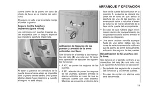 contra cierre de la puerta en caso de
olvido de llave en el interior del vehí-
culo).
El seguro no salta si se levanta la manija
al cerrar la puerta.
Seguro Contra Apertura
Imprevista (para niños)
Los vehículos con puertas traseras es-
tán equipados con un seguro especial
que impide la apertura imprevista.
Al estar la palanca de cerradura de la
puerta trasera hacia abajo es imposible
abrir la puerta desde dentro. Sólo puede
abrirse desde fuera (siempre y cuando
el seguro no esté abajo).
Activación de Seguros de las
puertas y armado de la arma
antirobbo con llave.
Gire la llave en el sentido a las maneci-
llas del reloj (B) una sóla vez. Al hacer
esta operación se ejecutan las siguien-
tes funciones:
• A 45°, se ponen los seguros de las
puertas.
• A 90°, además de poner los seguros
de las puertas, quedará armada la
alarma antirrobo en caso de que su
vehículo cuente con este sistema.
Mientras se encuentre el cilindro de la
llave de la puerta del conductor en la
posición B, la alarma se deberá dis-
parar en el caso de que exista la
apertura de una de las puertas, se
arranque el motor o inclusive al inser-
tar la llave y se rote en el cilindro de la
llave de la puerta del acompañante.
• En caso de que hubiera algún movi-
miento dentro del compartimiento de
los pasajeros con la alarma armada el
sistema se disparará.
• Una señal audible sencilla acompa-
ñada de una señal óptica con las
luces de estacionamiento le notificará
que la alarma se armó exitosamente,
activando los seguros de las puertas.
Desactivación de las puertas con
la llave.
Gire la llave en el sentido contrario a las
manecillas del reloj (A) una sóla vez.
Las siguientes funciones se ejecutarán:
• Se quitarán los seguros de la puerta
del conductor y las demás puertas.
• En caso de contar con alarma, esta
será desarmada.
19
ARRANQUE Y OPERACIÓN
 