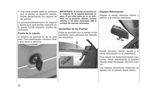 • Una señal audible doble le notificará
que la alarma se desarmó exitosa-
mente, desactivando los seguros de
las puertas.
La activación/desactivación de seguros
y alarma solo será posible realizarla en
la puerta frontal izquierda (puerta del
conductor).
Puerta de la cajuela
El sistema de apertura es de un solo
paso. Para desbloquear, introducir llave
y girar hacia la derecha.
IMPORTANTE: Al montar accesorios en
la cubierta de la cajuela aumenta su
peso. Sí por esta razón ya no se man-
tiene en la posición abierta, sírvase
solicitar a un taller autorízado GM el
montaje de resones reforzados.
Ventanillas de las Puertas
Estas se accionan con la manija corres-
pondiente para vehículos con elevado-
res mecánicos.
Espejos Retrovisores
Adaptar el espejo retrovisor interior y
exterior a la posición adecuada.
Espejo retrovisor interior: ajustar a la
altura (articulación en el parabrisas).
Para reducir los deslumbramientos noc-
turnos, mover lateralmente la palanca
situada abajo del espejo retrovisor inte-
rior.
Los espejos retrovisores exteriores se
ajustan con la palanca desde dentro.
20
 