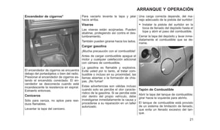 Encendedor de cigarros*
El encendedor de cigarros se encuentra
debajo del portaobjetos o bien del radio.
Presionar el encendedor de cigarros es-
tando el encendido conectado. El en-
cendedor se desconecta cuando está
incandescente la resistencia en espiral.
Extraerlo entonces.
Ceniceros
Sólo para ceniza, no aptos para resi-
duos flamables.
Levantar la tapa del cenicero.
Para vaciarlo levanta la tapa y jalar
hacia arriba.
Viseras
Las viseras están acojinadas. Pueden
abatirse, protegiendo así contra el des-
lumbramiento.
También pueden girarse hacia los lados.
Cargar gasolina
¡Mucha precaución con el combustible!
Antes de cargar combustible apague el
motor y cualquier calefacción adicional
con cámara de combustible.
La gasolina es flamable y explosiva.
Evite usted por lo tanto, al tratar com-
bustible o incluso en su proximidad, las
llamas abiertas o la formación de chis-
pas. ¡No fumar!
Estas advertencias son válidas incluso
cuando solo se percibe el olor caracte-
rístico de la gasolina. Si se percibe este
olor dentro del propio vehículo, debe
investigarse inmediatamente la causa y
procederse a su reparación en un taller
autorizado.
Una carga correcta depende, del ma-
nejo adecuado de la pistola del surtidor:
• Instalar la pistola del surtidor en la
boca de llenado del depósito hasta el
tope y abrir el paso del combustible.
Cerrar la tapa del depósito y lavar inme-
diatamente el combustible que se de-
rrame.
Tapón de Combustible
Abrir la tapa del tanque de combustible;
girar hacia la izquierda para abrirlo.
El tanque de combustible está provisto
de un sistema de limitación de llenado,
que evita un llenado excesivo del tan-
que.
21
ARRANQUE Y OPERACIÓN
 