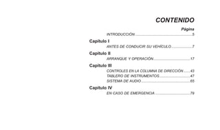 CONTENIDO
Página
INTRODUCCIÓN .........................................................5
Capítulo I
ANTES DE CONDUCIR SU VEHÍCULO.....................7
Capítulo II
ARRANQUE Y OPERACIÓN.....................................17
Capítulo III
CONTROLES EN LA COLUMNA DE DIRECCIÓN .......43
TABLERO DE INSTRUMENTOS...............................47
SISTEMA DE AUDIO.................................................65
Capítulo IV
EN CASO DE EMERGENCIA ...................................79
 