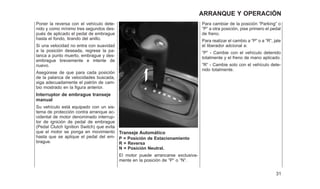 Poner la reversa con el vehículo dete-
nido y como mínimo tres segundos des-
pués de aplicado el pedal de embrague
hasta el fondo, tirando del anillo.
Si una velocidad no entra con suavidad
a la posición deseada, regrese la pa-
lanca a punto muerto, embrague y des-
embrague brevemente e intente de
nuevo.
Asegúrese de que para cada posición
de la palanca de velocidades buscada,
siga adecuadamente el patrón de cam-
bio mostrado en la figura anterior.
Interruptor de embrague transeje
manual
Su vehículo está equipado con un sis-
tema de protección contra arranque ac-
cidental de motor denominado interrup-
tor de ignición de pedal de embrague
(Pedal Clutch Ignition Switch) que evita
que el motor se ponga en movimiento
hasta que se aplique el pedal del em-
brague.
Transeje Automático
P = Posición de Estacionamiento
R = Reversa
N = Posición Neutral.
El motor puede arrancarse exclusiva-
mente en la posición de ⬙P⬙ o ⬙N⬙.
Para cambiar de la posición ⬙Parking⬙ o
⬙P⬙ a otra posición, pise primero el pedal
de freno.
Para realizar el cambio a ⬙P⬙ o a ⬙R⬙, jale
el liberador adcional a:
⬙P⬙ - Cambie con el vehículo detenido
totalmente y el freno de mano aplicado.
⬙R⬙ - Cambie solo con el vehículo dete-
nido totalmente.
31
ARRANQUE Y OPERACIÓN
 
