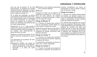 Una vez que la posición ⬙D⬙ ha sido
seleccionada, el programa de manejo
económico está en operación. La trans-
misión puede ser mantenida casi siem-
pre en rango de manejo ⬙D⬙.
Si el pedal del acelerador se oprime
suavemente la transmisión hará el cam-
bio uniformemente hacia el engranaje
de manejo económico en una etapa
inicial. La posición de la palanca re-
quiere ser cambiada manualmente sólo
en casos excepcionales.
Seleccionar ⬙3⬙, ⬙2⬙ ó ⬙1⬙ sólo cuando el
proceso de cambio automático de velo-
cidad ascendente quiere ser evitado o si
se requiere usar adicionalmente el
efecto de freno de motor.
Regrese a la posición de manejo ⬙D⬙ tan
pronto como las condiciones lo permi-
tan.
Las posiciones de la palanca de cam-
bios ⬙P⬙, ⬙R⬙ y ⬙N⬙:
P=Estacionar (PARK). Las ruedas de-
lanteras se bloquean. A ser seleccio-
nada únicamente con el vehículo es-
tacionado y el freno de mano
aplicado.
R=Reversa. A ser colocada únicamente
con el vehículo detenido.
N=Neutral.
Arranque el motor con la palanca de
cambios en la posición ⬙P⬙ o ⬙N⬙ y con el
freno de mano aplicado. No acelere
durante el proceso de cambio o selec-
ción de rango de manejo.
Rango de Manejo ’D’
D = Posición de manejo para condicio-
nes de conducción normal desde pri-
mera hasta el engrane de cuarta.
Después de que el motor ha sido encen-
dido y la posición ⬙D⬙ seleccionada, el
programa de manejo económico está
siempre operando.
Rango de manejo ⴖ3ⴖ
3 = Posición de manejo para condicio-
nes de conducción en primera, segunda
y engrane de tercera.
La transmisión permanece en tercera a
pesar de ir a altas velocidades.
Rango de manejo ’2’
2 = Posición de manejo para engranes
de primera y segunda, por ejemplo en
caminos montañosos con viento; la
transmisión no hará el cambio a engra-
nes de tercera y cuarta.
Rango de manejo ’1’
1 = Posición de manejo máximo efecto
de frenado, por ejemplo cuando con-
duzca en pendientes descendientes se-
veras; la transmisión no hará cambios
fuera del engrane de primera.
Su vehículo está equipado con un sis-
tema de protección denominado PBSL
(Park Brake Shift Lever) interruptor de la
palanca de cambios que evita que
pueda remover su llave del interruptor
de Ignición en la posición de Neutral (N)
o cualquier otra, obligando que la pa-
lanca regrese a la posición de (P) Posi-
ción de Estacionamiento para poder sa-
car la llave.
33
ARRANQUE Y OPERACIÓN
 
