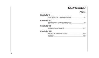 CONTENIDO
Página
Capítulo V
CUIDADO DE LA APARIENCIA ............................91
Capítulo VI
SERVICIO Y MANTENIMIENTO ...........................99
Capítulo VII
ESPECIFICACIONES ..........................................117
Capítulo VIII
AYUDA AL PROPIETARIO ..................................133
ÍNDICE.................................................................139
4
 