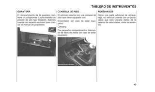 GUANTERA
El compartimento de la guantera con-
tiene un portaplumas o porta medidor de
presión de aire tipo bolígrafo. Además
cuenta con espacio exclusivo para colo-
car el manual de propietario.
CONSOLA DE PISO
El vehículo cuenta con una consola de
piso que viene equipada con:
Encendedor (en caso de estar equi-
pado)
Cenicero
Dos pequeños compartimentos Interrup-
tor de faros de niebla (en caso de estar
equipado)
PORTAVASOS
Como una parte adicional de almace-
naje, su vehículo cuenta con un porta-
vasos que está ubicado detrás de la
palanca de velocidades, entre los asien-
tos.
49
TABLERO DE INSTRUMENTOS
 