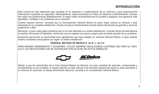 Este manual ha sido elaborado para ayudarle en la operación y mantenimiento de su vehículo y para proporcionarle
información importante de seguridad. Adicionalmente, usted encontrará su Póliza de Garantía y Mantenimiento. Sírvase
leer estas dos publicaciones detalladamente. El seguir estas recomendaciones le ayudará a asegurar una operación más
agradable, confiable y sin problemas de su vehículo.
Cuando requiera servicio, recuerde que su Concesionario General Motors es quien mejor conoce su vehículo y está
interesado en su completa satisfacción. Acuda a él para el mantenimiento incluido dentro del periodo de garantía y servicios
posteriores a éste.
Recuerde, si tiene usted algún problema que no ha sido atendido a su entera satisfacción, consulte dentro de este Manual
el capítulo VIII Ayuda al Propietario, dentro del cual se sugieren los pasos a seguir para la pronta solución de su problema.
Queremos aprovechar la oportunidad para agradecerle que haya elegido un vehículo General Motors y hacer patente
nuestra constante preocupación por lograr su entera satisfacción.
GENERAL MOTORS DE MEXICO S. de R. L. de C.V.
PARA MÁXIMO RENDIMIENTO Y ECONOMÍA, UTILICE SIEMPRE REFACCIONES LEGÍTIMAS GM PARA SU VEHÍ-
CULO LAS REFACCIONES GM SE DISTINGUEN POR ALGUNO DE ESTOS SÍMBOLOS:
Debido a que los automóviles de la línea General Motors se fabrican con gran variedad de opciones, componentes y
características en sus modelos, el equipo descrito en este manual y las diversas ilustraciones quizá no sean aplicables a
su vehículo en particular. Si desea información adicional, consulte a su concesionario General Motors.
5
INTRODUCCIÓN
 