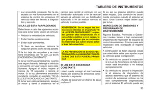 • Luz encendida constante: Se ha de-
tectado un mal funcionamiento en el
sistema de control de emisiones. El
vehículo debe ser llevado a diagnós-
tico y servicio.
SI LA LUZ ESTA PARPADEANDO
Debe llevar a cabo las siguientes accio-
nes para evitar daño severo al vehículo:
• Reducir la velocidad del vehículo.
• Evitar fuertes aceleraciones.
• Evitar subir pendientes.
• Si lleva un remolque, reduzca la
carga tan pronto como lo sea posible.
Si la luz deja de parpadear y se man-
tiene encendida, ver ‘‘SI LA LUZ ESTA
ENCENDIDA CONSTANTE’’.
Si la luz continua parpadeando, cuando
sea seguro hacerlo, detenga el vehículo
y encuentre un lugar seguro para esta-
cionarse. Apague el motor, espere al
menos de 15 segundos y reinicie el
motor. Si la luz permanece encendida
constante consulte el apartado ‘‘SI LA
LUZ ESTA ENCENDIDA CONSTANTE’’.
Si la luz aún esta parpadeando, apague
el motor y llame a asistencia en el
camino para remitir el vehículo con un
distribuidor autorizado a fin de realizar
servicio al vehículo con un distribuidor
autorizado a fin de realizar servicio al
vehículo lo antes posible.
ADVERTENCIA: De no seguir las ins-
trucciones referidas en el apartado ‘‘SI
LA LUZ ESTA PARPADEANDO’’, se pue-
den generar altas temperaturas en el
convertidor catalítico y en el escape, lo
que puede originar que se enciendan
los materiales que cubren el piso sobre
el área del convertidor.
LA NO PREVENCIÓN DE ESTOS EFEC-
TOS NULIFICA LA GARANTÍA POR LOS
DAÑOS QUE ESTO PUDIERA PROVO-
CAR
SI LUZ ESTA ENCENDIDA
CONSTANTE
Usted puede corregir el mal funciona-
miento del sistema de emisiones consi-
derando lo siguiente:
¿Acaba de pasar por un charco de agua
profundo?
Si es así su sistema eléctrico puede
estar mojado. Esta condición es usual-
mente corregida cuando el sistema se
seca. Unos cuantos viajes deben apa-
gar la luz.
INSPECCION DE EMISIONES Y
PROGRAMAS DE
MANTENIMIENTO
Algunos Estados, Provincias o Gobier-
nos Locales tienen o han comenzado
programas de inspección de equipos de
control de emisiones. Si no se pasa esta
inspección será rechazado el registro
vehícular.
A continuación se listan algunas cosas
que usted debe sabar para ayudar a que
su vehículo pase la inspección:
• Su vehículo no pasará la inspección
si la Luz de Advertencia de falla en el
motor está encendida o no trabaja
apropiadamente.
• Su vehículo no pasará la inspección
si el sistema de diagnóstico de
abordo determina que el sistema de
control de emisiones críticas no ha
sido completamente diagnosticado
por el sistema. El vehículo puede ser
53
TABLERO DE INSTRUMENTOS
 