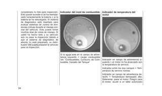 considerado no listo para inspección.
Esto puede suceder si se ha reempla-
zado recientemente la batería o si la
batería se ha descargado. El sistema
de diagnóstico está diseñado para
evaluar sistemas de control de emi-
siones críticas durante el manejo nor-
mal del vehículo. Esto puede tomar
muchos días de rutina de manejo. Si
usted ha hecho esto y su vehículo
aún no pasa la inspección debido a
que el sistema de diagnóstico de
abordo no está preparado, su distri-
buidor GM puede preparar el vehículo
para la inspección.
Indicador del nivel de combustible
Si la aguja está en el campo de adver-
tencia izquierdo = cargar combustible
Ver ‘‘Combustibles, Consumo de Com-
bustible, Llenado del Tanque’’
Indicador de temperatura del
motor
Indicador en campo de advertencia iz-
quierdo = el motor no ha alcanzado aún
la temperatura de servicio.
Indicador entre los dos campos = Tem-
peratura de servicio normal.
Indicador en campo de advertencia de-
recho = Temperatura demasiado alta.
Detenerse, parar el motor. Peligro para
el motor, acudir a un taller autorizado
54
 