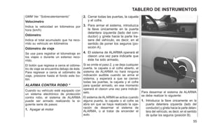 GMM Ver ‘‘Sobrecalentamiento’’
Velocímetro
Indica la velocidad en kilómetros por
hora (km/h)
Odómetro
Indica el total acumulado que ha reco-
rrido su vehículo en kilómetros
Odómetro de viaje
Se usa para registrar el kilometraje en
los viajes o durante un extenso reco-
rrido.
El botón que regresa a ceros el odóme-
tro de viaje se encuentra debajo de éste.
Para regresar a ceros el odómetro de
viaje, presione hasta el fondo este bo-
tón.
ALARMA CONTRA ROBO *
Cuando su vehículo esté equipado con
un sistema electrónico de protección
contra robo, el sistema de ALARMA
puede ser armado realizando la si-
guiente serie de pasos:
1. Apagar el motor
2. Cerrar todas las puertas, la cajuela
y el cofre.
3. Para armar el sistema, introduzca
la llave únicamente en la puerta
delantera izquierda (lado del con-
ductor) y gírela hacia la parte tra-
sera del vehículo, es decir, en el
sentido de poner los seguros (po-
sición A).
4. El sistema de ALARMA operará el
claxon una vez para indicarle que
éste ha sido armado.
Si se omite el paso 2, y se deja cualquier
puerta, la cajuela o el cofre abierto, el
sistema de ALARMA no hará ninguna
indicación audible cuando se arma el
sistema, y esperará a que se cierren
todas las puertas, la cajuela y el cofre
para quedar armado, en ese momento
operará el claxon una vez para indicár-
selo.
El sistema de ALARMA se activa cuando
alguna puerta, la cajuela o el cofre se
abra sin que se haya realizado la ope-
ración de desarmar el sistema de
ALARMA, o al tratar de encender el
auto.
Para desarmar el sistema de ALARMA
se debe realizar lo siguiente:
1. Introduzca la llave únicamente en la
puerta delantera izquierda (lado del
conductor) y gírela hacia la parte delan-
tera del vehículo, es decir, en el sentido
de quitar los seguros (posición B).
55
TABLERO DE INSTRUMENTOS
 