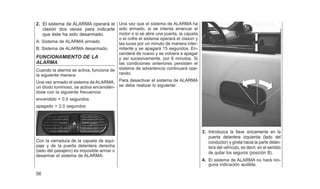 2. El sistema de ALARMA operará el
claxón dos veces para indicarle
que éste ha sido desarmado.
A: Sistema de ALARMA armado
B: Sistema de ALARMA desarmado.
FUNCIONAMIENTO DE LA
ALARMA
Cuando la alarma se activa, funciona de
la siguiente manera:
Una vez armado el sistema de ALARMA,
un diodo luminoso, se activa encendién-
dose con la siguiente frecuencia:
encendido = 0.5 segundos
apagado = 2.0 segundos
Con la cerradura de la cajuela de equi-
paje y de la puerta delantera derecha
(lado del pasajero) es imposible armar o
desarmar el sistema de ALARMA.
Una vez que el sistema de ALARMA ha
sido armado, si se intenta arrancar el
motor o si se abre una puerta, la cajuela
o el cofre el sistema operará el claxon y
las luces por un minuto de manera inter-
mitente y se apagará 15 segundos. En-
cenderá de nuevo y se volvera a apagar
y así sucesivamente, por 6 minutos. Si
las condiciones anteriores persisten el
sistema de advertencia continuará ope-
rando.
Para desactivar el sistema de ALARMA
se debe realizar lo siguiente:
3. Introduzca la llave únicamente en la
puerta delantera izquierda (lado del
conductor) y gírela hacia la parte delan-
tera del vehículo, es decir, en el sentido
de quitar los seguros (posición B).
4. El sistema de ALARMA no hará nin-
guna indicación audible.
56
 