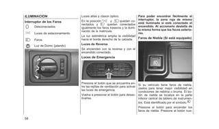 ILUMINACION
Interruptor de los Faros
Desconectados
Luces de estacionamiento
Faros
Luz de Domo (jalando)
Luces atlas y claxon óptico.
En la posición y quedan co-
nectados y quedan conectados
igualmente los faros traseros y la ilumi-
nación de la matrícula.
La luz astimétrica amplia la visibilidad
hacia el borde derecho de la calzada.
Luces de Reversa
Se encienden con la reversa y con el
encendido conectado.
Luces de Emergencia
Presione el botón que se encuentra en-
tre las rejillas de ventilación para activar
las luces de emergencia.
Vuelva a presionar el botón para desac-
tivarlas.
Para poder encontrar fácilmente el
interruptor, la zona roja de mismo
está iluminada si está conectado el
encendido. Al accionarlo destella de
la misma forma que los focos exterio-
res.
Faros de Niebla (Si está equipado)
Si su vehículo tiene faros de niebla,
úselos para tener mejor visibilidad en
condiciones de neblina o bruma. El bo-
tón de niebla se localiza en la parte
inferior central de tablero de instrumen-
tos. Está identificado por el símbolo.
Presione el botón para encender los
faros de niebla. Presione el botón nue-
58
 