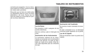 vamente para apagarlos. Una luz indica-
dora brillará en el botón cuando los faros
de niebla estén prendidos.
Recuerde que los faros de niebla solos
no despedirán tanta luz como sus faros
delanteros o de cruce. Nunca use los
faros de niebla en la oscuridad sin pren-
der los faros delanteros.
Luz de Domo
Se enciende al abrir cualquiera de las
puertas delanteras.
Servicio continuo: jalar el interruptor de
luces.
Iluminación de los Instrumentos
La iluminación indirecta de los instru-
mentos se enciende con la iluminación
exterior del vehículo. Su brillo es regu-
lable por medio de la perilla. (Esta op-
ción está disponible para las versiones
de lujo).
Iluminación del Cuadrante
Se ilumina al estar conectado el encen-
dido.
Al estar conectada la luz, la intensidad
luminosa puede regularse con la perilla.
Luz de la Cajuela
Esta se enciende al abrir la puerta de la
cajuela.
59
TABLERO DE INSTRUMENTOS
 