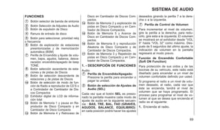 FUNCIONES
䊊
1 Botón selector de banda de sintonia
䊊
2 Botón Selección de Adjustes de Audio
䊊
3 Botón de expulsión de Disco
䊊
4 Ranura de entrada de disco
䊊
5 Botón para seleccionar, prioridad reloj
o frecuencia
䊊
6 Botón de exploración de estaciones
presintonizadas y de memorización
automática (BSM)
䊊
7 Perilla de Encendido y Ajuste de volu-
men, bajos, agudos, balance, desva-
necedor, encendido/apagado de beep
TONE.
䊊
8 Botón selección ascendente de esta-
ciones y de pistas de Discos
䊊
9 Botón de selección descendente de
estaciones y de pistas de Discos
䊊
10 Botón de selección de modo de fun-
ción de Radio a reproductor de CD’S o
a Controlador de Cambiador de Dis-
cos Compactos
䊊
11 Exhibidor digital de LCD de informa-
ción total
䊊
12 Botón de Memoria 1 y pausa en Re-
productor de Disco Compacto y en
Cambiador de Disco Compacto
䊊
13 Botón de Memoria 4 y Retroceso de
Disco en Cambiador de Discos Com-
pactos.
䊊
14 Botón de Memoria 2 y exploración de
pistas en Disco Compacto y en Cam-
biador de Discos Compactos.
䊊
15 Botón de Memoria 5 y Avance de
Disco en Cambiador de Discos Com-
pactos.
䊊
16 Botón de Memoria 6 y reproducción
Aleatoria de Disco Compacto y de
Cambiador de Discos Compactos.
䊊
17 Botón de Memoria 3 y Repetición de
pistas en Disco Compacto y en Cam-
biador de Discos Compactos.
1. - DESCRIPCIÓN DE FUNCIONES
Audio
䊊
7 Perilla de Encendido/Apagado:
Presione la perilla para encender o
pagar la unidad.
䊊
2 Botón de selección de Ajustes de
Audio (SEL)
Cada vez que el botón SEL es presio-
nado la pantalla muestra cada modo de
ajuste de audio en la siguiente secuen-
cia : BAS, TRE, BAL, FAD (GRAVES,
AGUDOS, BALANCE, EQUILIBRIO):
en cada posición podrá hacer los ajustes
deseados girando la perilla 7 a la dere-
cha o a la izquierda.
䊊
7 Perilla de Control de Volumen
Para incrementar el nivel de volumen,
gire la perilla a la derecha; para redu-
cirlo, gire esta a la izquierda; El volumen
se mostrará en el exhibidor desde ⬙VOL
0⬙ hasta ⬙VOL 32⬙ como máximo. Des-
pués de 5 segundos del ultimo ajuste, la
indicación de volumen en la pantalla
regresará al modo previo.
Función de Encendido Confortable
(Soft ON Function)
Para protección de sus oídos y de las
bocinas de su vehículo, este radio está
diseñado para encender a un nivel de
volumen confortable definido por usted.
Si programa el radio a un nivel de volu-
men deseado, el radio, cada vez que
éste se encienda, tendrá el nivel de
volumen que se haya programado. El
proceso para programar el nivel de vo-
lumen al que se desea que encienda el
radio es el siguiente:
1. Encienda el radio.
69
SISTEMA DE AUDIO
 