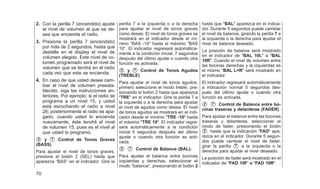 2. Con la perilla 7 (encendido) ajuste
el nivel de volumen al que se de-
sea que encienda el radio.
3. Presione la perilla 7 (encendido)
por más de 2 segundos, hasta que
destelle en el display el nivel de
volumen elegido. Este nivel de vo-
lumen programado será el nivel de
volumen que se tendrá en el radio
cada vez que este se encienda.
4. En caso de que usted desee cam-
biar el nivel de volumen preesta-
blecido, siga las instrucciones an-
teriores. Por ejemplo: si el radio se
programa a un nivel 15, y usted
está escuchando el radio a nivel
26; posteriormente el radio es apa-
gado, cuando usted lo encienda
nuevamente, éste tendrá el nivel
de volumen 15, pues es el nivel al
que usted lo programó.
䊊
2 y 䊊
7 Control de Tonos Graves
(BASS)
Para ajustar el nivel de tonos graves,
presione el botón 2 (SEL) hasta que
aparezca ⬙BAS⬙ en el indicador. Gire la
perilla 7 a la izquierda o a la derecha
para ajustar el nivel de tonos graves
como desee. El nivel de tonos graves se
mostrará en el indicador desde el mí-
nimo ⬙BAS -10⬙ hasta el máximo ⬙BAS
10⬙. El indicador regresará automática-
mente a la condición inicial, 7 segundos
después del último ajuste o cuando otra
función es activada.
䊊
2 y 䊊
7 Control de Tonos Agudos
(TREBLE)
Para ajustar el nivel de tonos agudos,
primero seleccione el modo treble, pre-
sionando el botón 2 hasta que aparezca
ⴖTREⴖ en el indicador. Gire la perilla 7 a
la izquierda o a la derecha para ajustar
el nivel de agudos como desea. El nivel
de tonos agudos se mostrará en el indi-
cador desde el mínimo ⴖTRE -10ⴖ hasta
el máximo ⴖTRE 10ⴖ. El indicador regre-
sará automáticamente a la condición
inicial 5 segundos después del último
ajuste o cuando otra función es acti-
vada.
䊊
2 䊊
7 Control de Balance (BAL):
Para ajustar el balance entre bocinas
izquierdas y derechas, seleccionar el
modo ⬙balance⬙, presionando el botón 2
hasta que ⴖBALⴖ aparezca en el indica-
dor. Durante 5 segundos puede cambiar
el nivel de balance, girando la perilla 7 a
la izquierda o la derecha para ajustar el
nivel de balance deseado.
La posición de balance será mostrado
en el indicador de ⴖBAL 10Lⴖ a ⴖBAL
10Rⴖ. Cuando el nivel de volumen entre
las bocinas derechas y la izquierdas es
el mismo ⴖBAL L=Rⴖ será mostrado en
el indicador.
El indicador regresará automáticamente
a indicación normal 5 segundos des-
pués del último ajuste o cuando otra
función es activada.
䊊
2 䊊
7 Control de Balance entre bo-
cinas traseras y delanteras (FADER)
Para ajustar el balance entre las bocinas
traseras y delanteras, seleccionar el
modo de fader, presionando el botón
䊊
2 hasta que la indicación ⴖFADⴖ apa-
rezca en el indicador. Durante 5 segun-
dos puede cambiar el nivel de fader,
girar la perilla 䊊
7 a la izquierda o la
derecha para ajustar el nivel deseado.
La posición de fader será mostrado en el
indicador de ⴖFAD 10F’ a ⴖFAD 10Rⴖ.
70
 