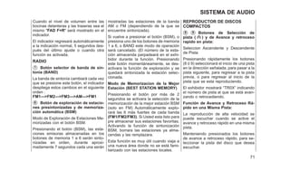 Cuando el nivel de volumen entre las
bocinas delanteras y las traseras sea el
mismo ⴖFAD F=Rⴖ será mostrado en el
indicador.
El indicador regresará automáticamente
a la indicación normal, 5 segundos des-
pués del último ajuste o cuando otra
función es activada.
RADIO
䊊
1 Botón selector de banda de sin-
tonía (BAND)
La banda de sintonía cambiará cada vez
que se presione este botón, el indicador
despliega estos cambios en el siguiente
orden :
FM1--->FM2--->FM3--->AM--->FM1
䊊
6 Botón de exploración de estacio-
nes presintonizadas y de memoriza-
ción automática (BSM)
Modo de Exploración de Estaciones Me-
morizadas con el botón BSM.
Presionando el botón (BSM), las esta-
ciones emisoras almacenadas en los
botones de memoria 1 a 6 serán sinto-
nizadas en orden, durante aproxi-
madamente 7 segundos cada una serán
mostradas las estaciones de la banda
AM o FM (dependiendo de la que se
encuentre sintonizada).
Si vuelve a presionar el botón (BSM), o
presiona uno de los botones de memoria
1 a 6, o BAND este modo de operación
será cancelado. (El número de la esta-
ción almacenda parpadeará en el exhi-
bidor durante la función. Presionando
este botón momentáneamente, se des-
activara la función de exploración y se
quedará sintonizada la estación selec-
cionada.
Modo de Memorizacion de la Mejor
Estación (BEST STATION MEMORY)
Presionando el botón por más de 2
segundos se activara la selección de la
memorización de la mejor estación BSM
(solo en FM) Automáticamente explo-
rará las 6 más fuertes de cada banda
(FM1/FM2/FM3). Si Usted esta listo para
pre almacenar sus estaciones favoritas;
Activando la función de sintonización
BSM, borrara las estaciones ya alma-
cendas y las remplazara.
Esta función es muy útil cuando viaja a
una nueva área donde no se está fami-
liarizado con las estaciones locales.
REPRODUCTOR DE DISCOS
COMPACTOS
䊊
8 䊊
9 Botones de Selección de
pista ( ) y de Avance y retroceso
rapido en pista:
Seleccion Ascendente y Descendente
de Pista:
Presionando rápidamente los botones
(8 ó 9) seleccionará el inicio de una pista
en la dirección señalada, para pasar a la
pista siguiente, para regresar a la pista
previa, o para regresar al inicio de la
pista que se esta reproduciendo.
El exhibidor mostrará ⬙TR0X⬙ indicando
el número de pista al que se está avan-
zando o retrocediendo.
Función de Avance y Retroceso Rá-
pido en una Misma Pista:
La reproducción de alta velocidad se
puede escuchar cuando se active el
avance y retroceso rápido en una misma
pista.
Manteniendo presionados los botones
de avance a retroceso rápido, para se-
leccionar la pista del disco que desea
escuchar.
71
SISTEMA DE AUDIO
 