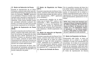 䊊
12 Botón de Selección de Pausa.
Durante la reproducción de un Disco
Compacto, presione este botón para de-
tener temporalmente la reproducción del
disco (la indicación ⴖPAUSEⴖ aparecerá
en el exhibidor) Presione el botón nue-
vamente para reanudar la reproducción
del disco desde donde fue detenido ini-
cialmente; modo pause también puede
ser cancelado activando cualquier otra
función, el numero de pista que se está
escuchando aparecerá en el exhibidor.
䊊
14 Botón de Exploración de Pistas
(SCN):
Durante la reproducción de Discos Com-
pactos, presione este botón para repro-
ducir los primeros 10 segundos de cada
pista del disco (⬙SCN⬙ aparecerá en el
exhibidor) Cuando se escucha la pista
que se desea, presione el botón SCN
nuevamente para cancelar la función de
exploración y se continuará con la repro-
ducción de la pista seleccionada.
El modo de exploración de Disco, tam-
bién puede ser cancelada, activando las
funciones de repetición de pista RPT y la
función selección de pistas
䊊
17 Botón de Repetición de Pistas
(RPT):
Durante la reproducción de Discos Com-
pactos, presione este botón para repetir
una pista seleccionada del disco que se
está reproduciendo. (⬙RPT⬙ aparecerá
en el exhibidor.)
La reproducción repetida de la pista
hasta que el botón RPT vuelva a ser
presionado y ⬙RPT⬙ desaparecerá del
exhibidor. La función de repetición de
pista, también puede ser desactivada
activando las funciones SHF (reproduc-
ción aleatoria) o SCAN (exploración de
pistas).
䊊
16 Botón de selección de Reprodu-
cción Aleatoria (SHF):
Durante la reproducción de Discos Com-
pactos, presione este botón para repro-
ducir las pistas de un disco en orden
aleatorio en lugar del orden progresivo.
(⬙SHF⬙ aparecerá en el exhibidor). El
modo de reproducción aleatoria, puede
ser cancelada activando las funciones
de repetición RPT y exploración SCN.
䊊
4 Ranura de Entrada de Disco.
Con la superficie impresa del disco ha-
cia arriba inserte suavemente el disco
en la ranura de entrada de Discos Com-
pactos, el mecanismo de la unidad in-
sertara automáticamente para iniciar la
reproducción. El número de pista que se
esté reproduciendo aparecerá en el ex-
hibidor.
NOTA: Esta unidad está diseñada para
reproducir Discos Compactos Estándar
de 120mm de Diámetro. No intente usar
discos de 80mm, de Diámetro en esta
unidad, con o sin adaptadores. Daños
al reproductor o a los discos pueden
ocurrir, y tales daños no serán cubier-
tos por la garantía de este producto.
䊊
3 Botón de Expulsión de Discos.
Presionando este botón, el disco se
expulsara de la unidad y el aparato
cambiara al modo que previamente se
encontraba. Si el disco no es removido
de la ranura durante 15 segundos des-
pués de ser expulsado, este será auto-
máticamente recargado dentro de la uni-
dad para prevenir daños accidentales.
El modo de reproducción de Discos
72
 