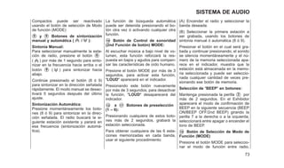 Compactos puede ser reactivado
usando el botón de selección de Modo
de función (MODE)
䊊
8 y 䊊
9 Botones de sintonización
manual y automática ( / ):
Sintonía Manual:
Para seleccionar manualmente la esta-
ción de radio, presione el botón 䊊
8
( ) por más de 1 segundo para sinto-
nizar en la frecuencia hacia arriba o el
botón 䊊
9 ( ) para sintonizar hacia
abajo.
Continúe presionado el botón (8 ó 9)
para sintonizar en la dirección señalada
rápidamente. El modo manual se desac-
tivará 5 segundos después del último
ajuste.
Sintonización Automática:
Presione momentáneamente los boto-
nes (8 ó 9) para sintonizar en la direc-
ción señalada. El radio buscará la si-
guiente estación existente y parará en
esa frecuencia (sintonización automá-
tica).
La función de búsqueda automática
puede ser detenida presionando el bo-
tón otra vez ó activando cualquier otra
función.
䊊
10 Botón de Control de sonoridad
(2nd Función de botón) MODE:
Al escuchar música a bajo nivel de vo-
lumen, esta función reforzará la res-
puesta en bajos y agudos para compen-
sar las características de oído humano.
Presione el botón MODE por más de 3
segundos, para activar esta función,
ⴖLOUDⴖ aparecerá en el indicador.
Presionando este botón nuevamente
por más de 3 segundos, para desactivar
la función, ⴖLOUDⴖ desaparecerá del
indicador.
䊊
12 a 䊊
17 Botones de preselección
(1 – 6):
Presionando cualquiera de estos boto-
nes más de 2 segundos, grabará la
estación seleccionada.
Para obtener cualquiera de las 6 esta-
ciones memorizadas en cada banda,
usar el siguiente procedimiento:
(A) Encender el radio y seleccionar la
banda deseada.
(B) Seleccionar la primera estación a
ser grabada, usando los botones de
sintonia manual ó automática (8 ó 9).
Presionar el botón en el cual será gra-
bada y continuar presionando; el sonido
se silencia momentáneamente y el nú-
mero de la memoria seleccionada apa-
rece en el indicador, muestra que la
estación está almacenada en la memo-
ria seleccionada y puede ser seleccio-
nada cualquier cantidad de veces pre-
sionando ese botón de memoria.
Selección de ⴖBEEPⴖ en botones:
Mantenga presionada la perilla 䊊
2 por
más de 2 segundos. En el Exhibidor
aparecerá el modo de confirmación de
BEEP en la siguiente secuencia (BEEP
ON/BEEP OFF/2nd BEEP) girando la
perilla 7 a la derecha o a la izquierda,
seleccionará entre apagar o encender el
tono de BEEP.
䊊
10 Botón de Selección de Modo de
Función (MODE)
Presione el botón MODE para seleccio-
nar el modo de función entre radio,
73
SISTEMA DE AUDIO
 