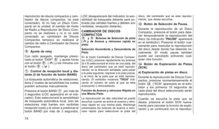 reproductor de discos compactos y cam-
biador de discos compactos, (si está
conectado). Si no hay un Disco Com-
pacto en la unidad; el cambio de modo
de Radio a Reproductor de Disco Com-
pacto no se realizara y /o si no está
conectado un cambiador de Discos
Compactos tampoco se realizara el
cambio de radio a Cambiador de Discos
Compactos.
䊊
5 Ajuste de reloj
Con radio apagado, mantenga presio-
nado el botón ⬙DISP⬙ 䊊
5 y ajuste horas
con el botón 䊊
8 ( ) y los minutos con
el botón 䊊
9 ( ).
䊊
1 Control de recepción local y dis-
tante (2 de función de botón BAND)
La búsqueda automática de estaciones,
tiene 2 niveles de sensibilidad los cuales
pueden activarse manualmente.
Presione el botón BAND 䊊
1 por más de
3 segundos (LOC aparecerá en el indi-
cador). Esto seleccionará la sensibilidad
de búsqueda automática local, solo las
estaciones más fuertes son recibidas
recepción local) y al volver a presionar el
botón BAND por más de 3 segundos,
LOC desaparecerá del indicador, la sen-
sibilidad de búsqueda distante será ac-
tivada (las señales fuertes y débiles son
recibidas; recepción distante).
CAMBIADOR DE DISCOS
COMPACTOS
䊊
8 y 䊊
9 Botones de Selección de pista
( y de Avance y retroceso rapido en
pista:
Selección Ascendente y Descendente de
Pista:
En el modo Cambiador de Discos Compac-
tos (CDC) presione rápidamente los botones
(8 ó 9) seleccionará el inicio de una pista, del
disco del cambiador que se esté reprodu-
ciendo, en la dirección señalada, para pasar
a la pista siguiente, regresar a la pista previa;
o al inicio de la pista que se está reprodu-
ciendo. El exhibidor mostrará ⴖTROXⴖ indi-
cando el número de pista al que se esta
avanzando o retrocediendo.
Función de Avance y retroceso Rápido en
una Misma Pista:
La reproducción de alta velocidad se puede
escuchar cuando se active el avance y retro-
ceso rápido en una misma pista. Mantenga
presionados los botones de avance a retro-
ceso rápido para seleccionar la pista del
disco, del cambiador que se este reprodu-
ciendo, que desea escuchar.
䊊
12 Botón de Selección de Pausa.
Durante la reproducción de un Disco
Compacto, presione el botón para dete-
ner temporalmente la reproducción del
disco (la indicación ⴖPAUSEⴖ aparecerá
en el exhibidor). Presione el botón nue-
vamente para reanudar la reproducción
del disco desde donde fue detenido ini-
cialmente. El modo pause también
puede ser cancelado activando cual-
quier otra función.
䊊
14 Botón de Exploración de Pistas
(SCN):
a) Exploración de pistas en disco.
Durante la reproducción de Discos Com-
pactos, presione momentaneamente el
botón 䊊
14 (⬙SCN⬙ aparecerá en el exhi-
bidor y los primeros 10 segundos de
cada pista del disco seleccionado serán
reproducidos.
Cuando se escucha la pista que se
desea, presione el botón SCN nueva-
mente para cancelar la función de explo-
ración y se continuará con la reproduc-
74
 