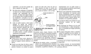 operarlos, ya que los puede da-
ñar y reducir su vida útil.
2. - No abra las cubiertas. El aparato
no tiene en su interior piezas que
puedan ser reparadas por el
usuario. Si deja caer algún objeto
en el interior de la unidad durante
la instalación, consulte a su dis-
tribuidor o a un centro de servicio
autorizado.
3. - Use un paño suave y seco para
limpiar el panel de control.
NUNCA use paños ásperos, dilu-
yente, bencina, alcohol, etc. Si la
unidad está demasiado sucia,
aplique un poco de agua tibia a
un paño suave, y quite cuidado-
samente la suciedad.
3.- PRECAUCIONES AL USAR UN
NUEVO DISCO
쮿 Cuando use un disco nuevo, algunas ve-
ces permanece exceso de material en el
borde y/o agujero central (referirse a la
figura).
쮿 Cuando use esta clase de discos, puede
suceder que el disco no esta puesto en la
posición correcta y la unidad no puede
operar. En este caso, favor de usar el
disco después de quitar el exceso de
material en el borde y/o agujero central
con un palo de madera, o con un lápiz.
4.- MANEJO DE LOS DISCOS
COMPACTOS
Suciedad, polvo, rayas, marcas y mal-
tratos en los Discos Compactos pueden
ser causa de saltos en la reproducción y
deterioro de la calidad del sonido, Por
favor observe las siguientes indicacio-
nes para el cuidado de sus Discos Com-
pactos:
쮿 Marcas de dedos, polvo, y suciedad
deben ser cuidadosamente retirados
de la superficie grabada de los discos
compactos (superficie brillante y sin
impresiones) con un paño suave y
húmedo limpie de adentro hacia fuera
las superficies del disco.
쮿 Nunca use sustancias químicas tales
como limpiadores en aerosol para
discos, limpiadores caseros, o thinner
para limpiar los discos, ya que estos
químicos pueden causar daños irre-
parables a la superficie grabada.
쮿 Los Discos deben ser puestos en sus
estuches cuando no se estén
usando.
쮿 No Exponga los Discos a la luz del
Sol directamente, a altas temperatu-
ras o a humedad por largos periodos
de tiempo.
쮿 No pegue etiquetas cintas o papeles
sobre la superficie de los discos, ni
escriba sobre estas con ningún tipo
de marcador.
FRENOS
Los frenos son un factor importante para
la seguridad.
Con balatas nuevas, es recomendable
evitar frenar bruscamente durante los
primeros 200 km.
Exceso de material en el
borde
Lápiz
Exceso de material
en el agujero central
76
 