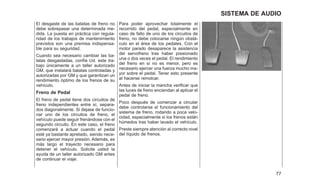 El desgaste de las batatas de freno no
debe sobrepasar una determinada me-
dida. La puesta en práctica con regula-
ridad de los trabajos de mantenimiento
previstos son una premisa indispensa-
ble para su seguridad.
Cuando sea necesario cambiar las ba-
latas desgastadas, confíe Ud. este tra-
bajo únicamente a un taller autorizado
GM, que instalará balatas controladas y
autorizadas por GM y que garantizan un
rendimiento óptimo de los frenos de su
vehículo.
Freno de Pedal
El freno de pedal tiene dos circuitos de
freno independientes entre sí, separa-
dos diagonalmente. Si dejase de funcio-
nar uno de los circuitos de freno, el
vehículo puede seguir frenándose con el
segundo circuito. En este caso, el freno
comenzará a actuar cuando el pedal
esté ya bastante apretado, siendo nece-
sario ejercer mayor presión. Además, es
más largo el trayecto necesario para
detener el vehículo. Solicite usted la
ayuda de un taller autorizado GM antes
de continuar el viaje.
Para poder aprovechar totalmente el
recorrido del pedal, especialmente en
caso de fallo de uno de los circuitos de
freno, no debe colocarse ningún obstá-
culo en el área de los pedales. Con el
motor parado desaparece la asistencia
del servofreno tras haber presionado
una o dos veces el pedal. El rendimiento
del freno en sí no es menor, pero es
necesario ejercer una fuerza mucho ma-
yor sobre el pedal. Tener esto presente
al hacerse remolcar.
Antes de iniciar la mancha verificar que
las luces de freno enciendan al aplicar el
pedal de freno.
Poco después de comenzar a circular
debe controlarse el funcionamiento del
sistema de freno, rodando a poca velo-
cidad, especialmente si los frenos están
húmedos tras haber lavado el vehículo.
Preste siempre atención al correcto nivel
del líquido de frenos.
77
SISTEMA DE AUDIO
 