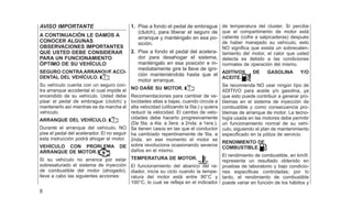 AVISO IMPORTANTE
A CONTINUACIÓN LE DAMOS A
CONOCER ALGUNAS
OBSERVACIONES IMPORTANTES
QUE USTED DEBE CONSIDERAR
PARA UN FUNCIONAMIENTO
ÓPTIMO DE SU VEHÍCULO
SEGURO CONTRA ARRANQUE ACCI-
DENTAL DEL VEHÍCULO.
Su vehículo cuenta con un seguro con-
tra arranque accidental el cual impide el
encendido de su vehículo. Usted debe
pisar el pedal de embrague (clutch) y
mantenerlo así mientras se da marcha al
vehículo.
ARRANQUE DEL VEHÍCULO.
Durante el arranque del vehículo, NO
pise el pedal del acelerador. El no seguir
esta instrucción podrá ahogar el motor.
VEHÍCULO CON PROBLEMA DE
ARRANQUE DE MOTOR.
Sí su vehículo no arranca por estar
sobresaturado el sistema de inyección
de combustible del motor (ahogado),
lleve a cabo las siguientes acciones:
1. Pise a fondo el pedal de embrague
(clutch), para liberar el seguro de
arranque y manténgalo en esa po-
sición.
2. Pise a fondo el pedal del acelera-
dor para desahogar el sistema,
manténgalo en esa posición e in-
mediatamente gire la llave de igni-
ción manteniéndola hasta que el
motor arranque.
NO DAÑE SU MOTOR.
Recomendaciones para cambiar de ve-
locidades altas a bajas, cuando circula a
alta velocidad (utilizando la 5ta.) y quiera
reducir la velocidad. El cambio de velo-
cidades debe hacerlo progresivamente
(De 5ta. a 4ta. a 3era. a 2nda. a 1era.).
Se tienen casos en las que el conductor
ha cambíado repentinamente de 5ta. a
2nda. en ese momento el motor se
sobre revoluciona ocasionando severos
daños en el mismo.
TEMPERATURA DE MOTOR.
El funcionamiento del abanico del ra-
diador, inicia su ciclo cuando la tempe-
ratura del motor está entre 90°C y
100°C, lo cual se refleja en el indicador
de temperatura del cluster. Sí percibe
que el compartimento de motor está
caliente (cofre a salpicaderas) después
de haber manejado su vehículo, esto
NO significa que exista un sobrecalen-
tamiento del motor, el calor que usted
detecta es debido a las condiciones
normales de operación del mismo.
ADITIVOS DE GASOLINA Y/O
ACEITE.
Se recomienda NO usar ningún típo de
ADITIVO para aceite y/o gasolina, ya
que esto puede contribuir a generar pro-
blemas en el sistema de inyección de
combustible y como consecuencia pro-
blemas de arranque de motor. La tecno-
logía usada en las motores debe permitir
un funcionamiento normal de su vehí-
culo, siguiendo el plan de mantenimiento
especificado en la póliza de servicio.
RENDIMIENTO DE
COMBUSTIBLE.
El rendimiento de combustible, en km/lt.
representa un resultado obtenido en
pruebas de laboratorio y bajo condicio-
nes especificas controladas; por lo
tanto, el rendimiento de combustible
puede variar en función de los hábitos y
8
 